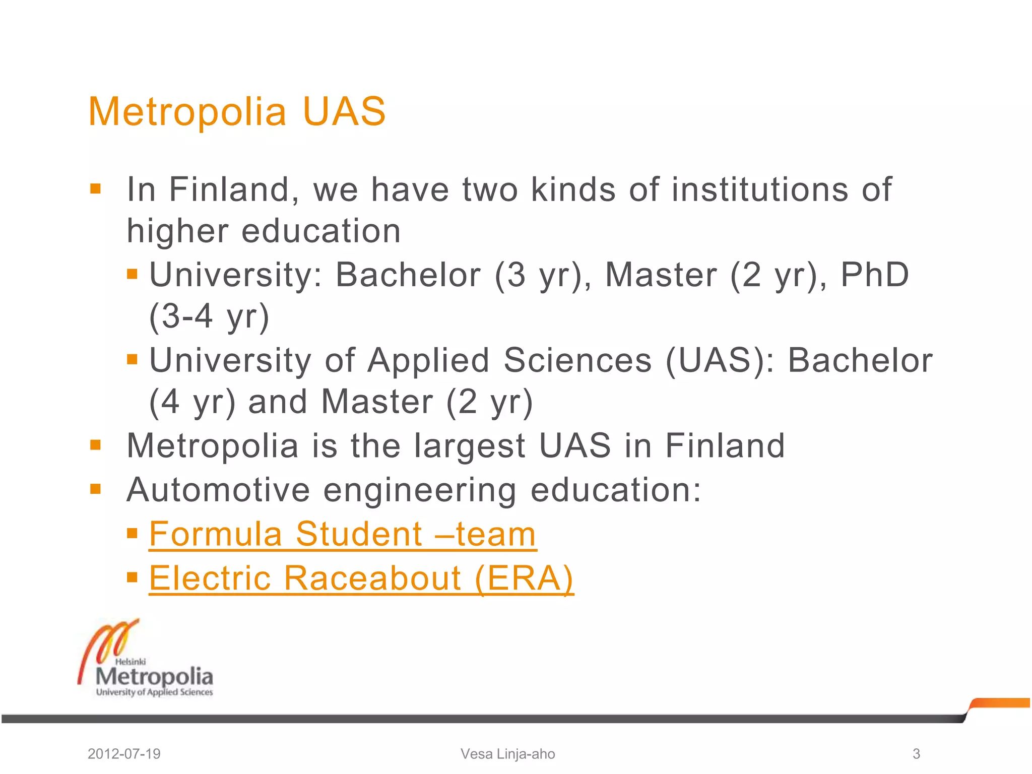 Metropolia UAS
 In Finland, we have two kinds of institutions of
  higher education
   University: Bachelor (3 yr), Master (2 yr), PhD
    (3-4 yr)
   University of Applied Sciences (UAS): Bachelor
    (4 yr) and Master (2 yr)
 Metropolia is the largest UAS in Finland
 Automotive engineering education:
   Formula Student –team
   Electric Raceabout (ERA)



2012-07-19            Vesa Linja-aho             3
 