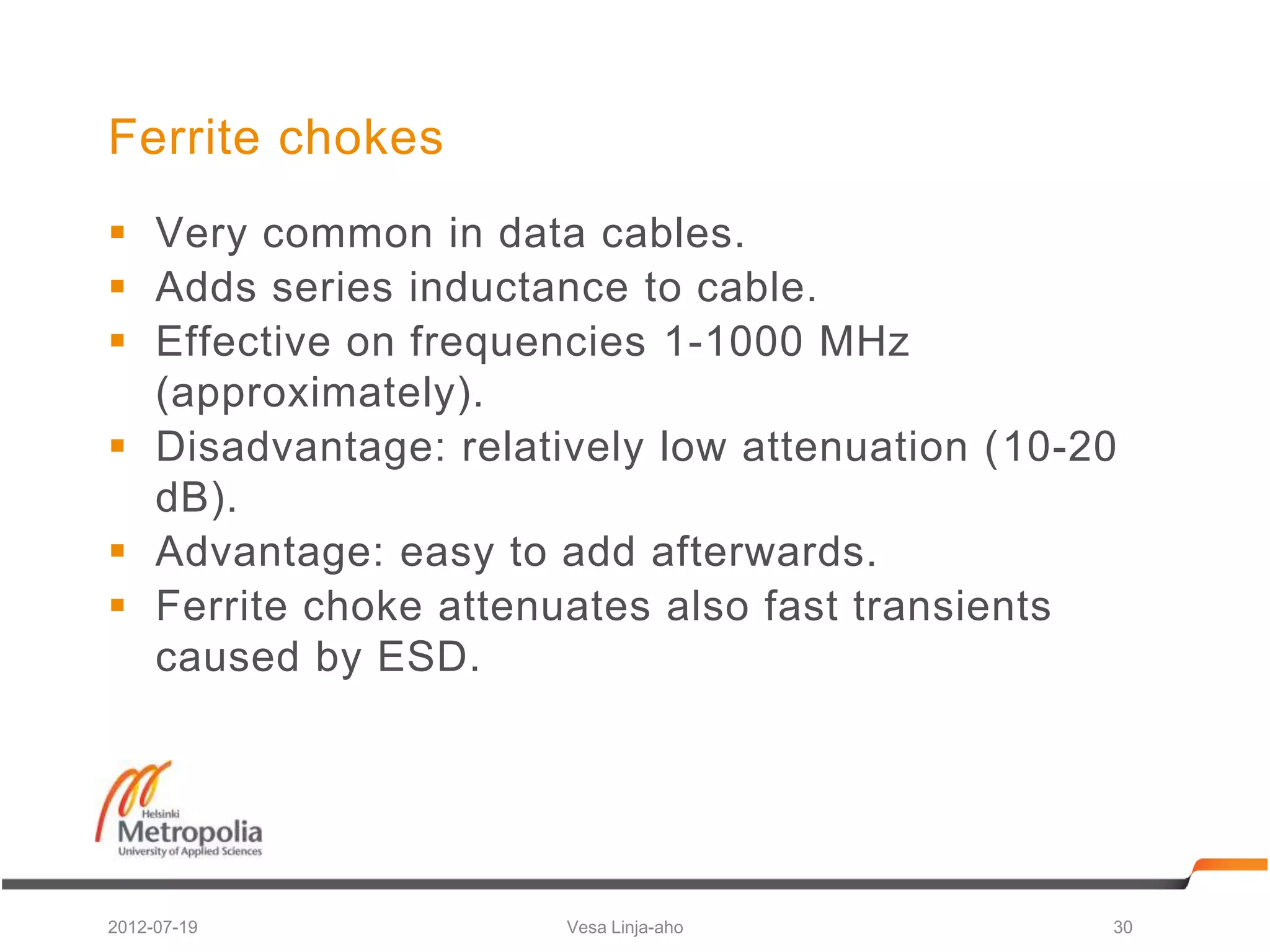 Ferrite chokes
 Very common in data cables.
 Adds series inductance to cable.
 Effective on frequencies 1-1000 MHz
  (approximately).
 Disadvantage: relatively low attenuation (10-20
  dB).
 Advantage: easy to add afterwards.
 Ferrite choke attenuates also fast transients
  caused by ESD.




2012-07-19            Vesa Linja-aho            30
 