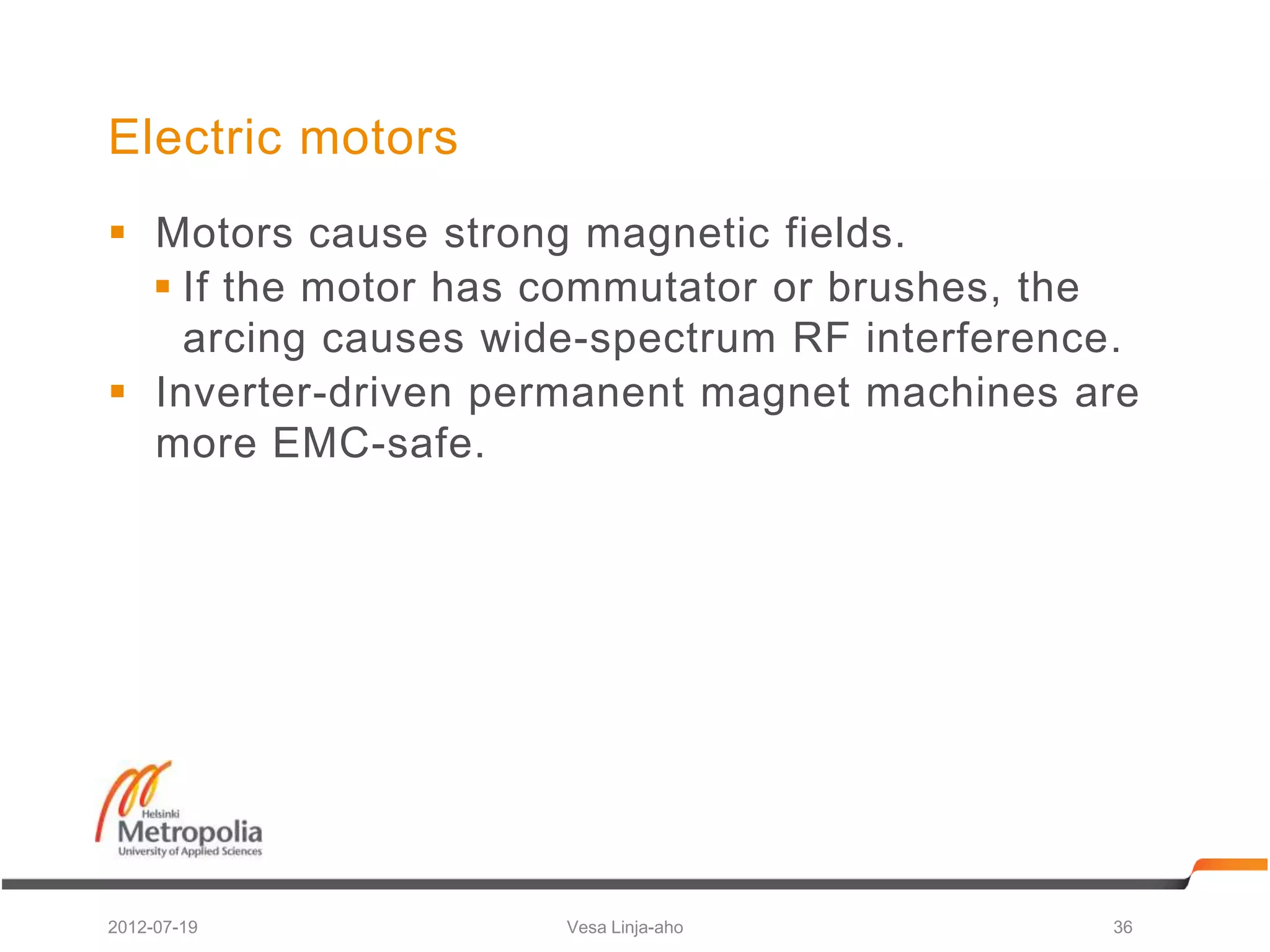 Electric motors
 Motors cause strong magnetic fields.
   If the motor has commutator or brushes, the
    arcing causes wide-spectrum RF interference.
 Inverter-driven permanent magnet machines are
  more EMC-safe.




2012-07-19           Vesa Linja-aho           36
 