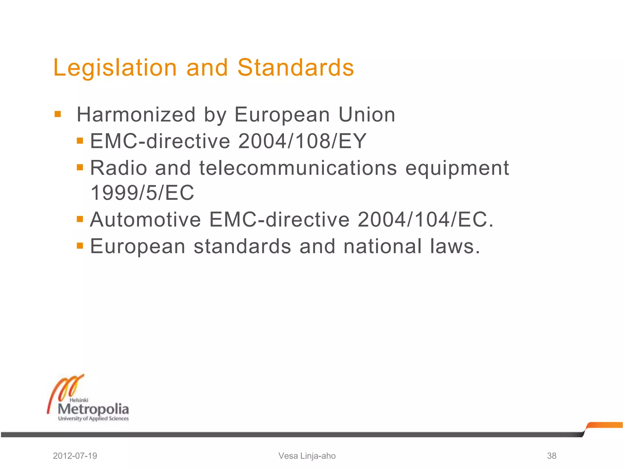 Legislation and Standards
 Harmonized by European Union
   EMC-directive 2004/108/EY
   Radio and telecommunications equipment
    1999/5/EC
   Automotive EMC-directive 2004/104/EC.
   European standards and national laws.




2012-07-19          Vesa Linja-aho           38
 