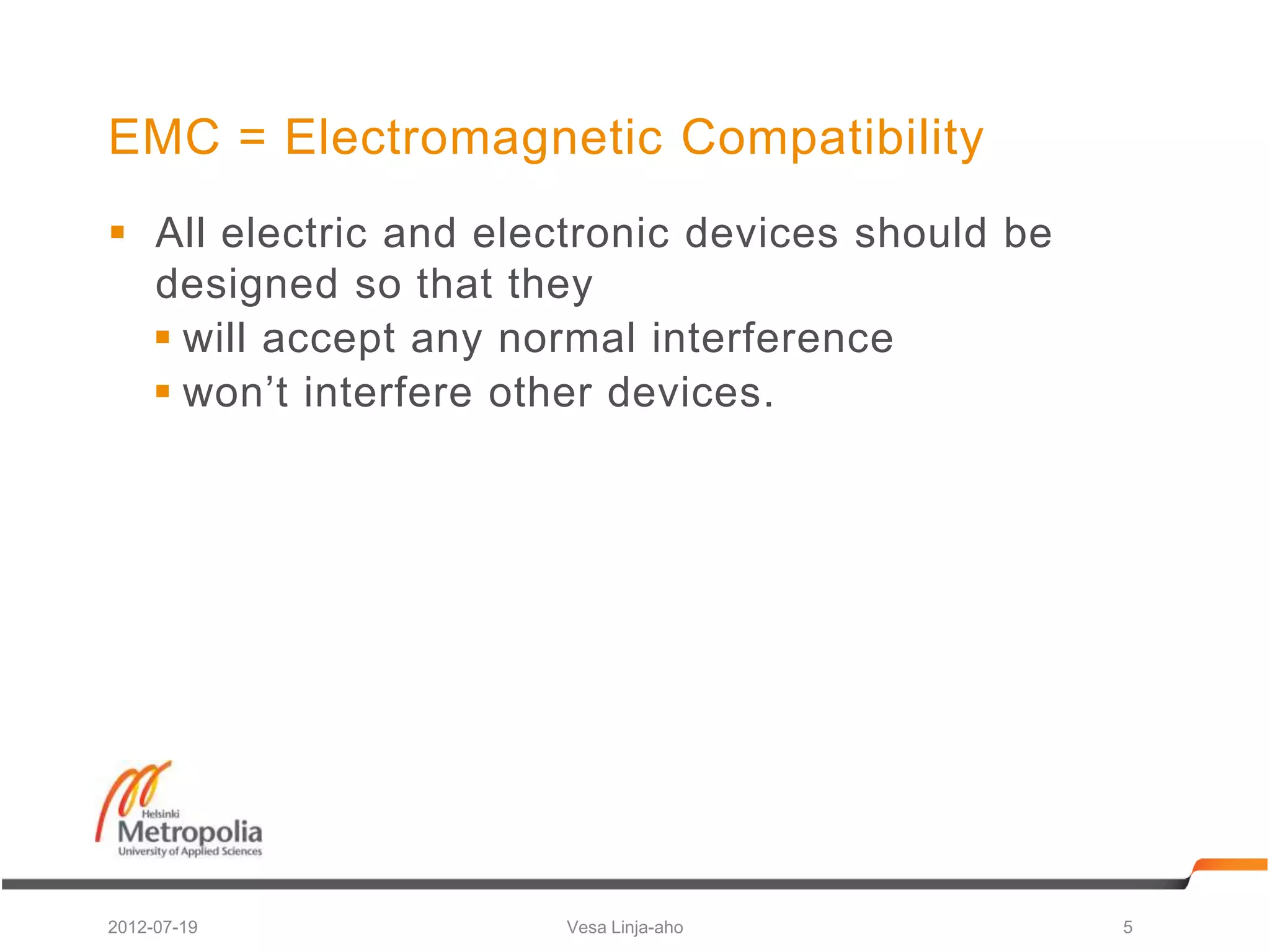 EMC = Electromagnetic Compatibility
 All electric and electronic devices should be
  designed so that they
   will accept any normal interference
   won’t interfere other devices.




2012-07-19            Vesa Linja-aho              5
 