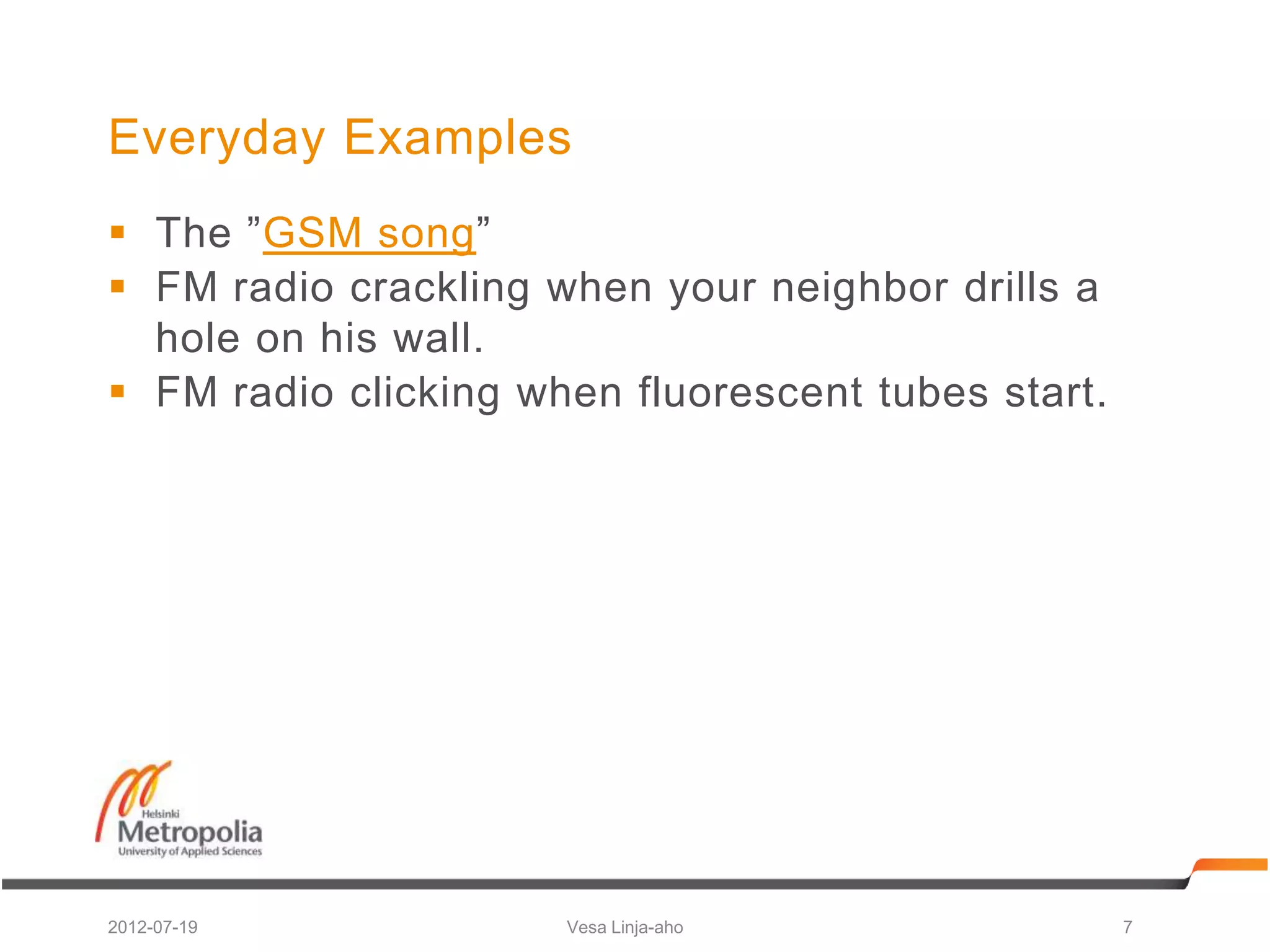 Everyday Examples
 The ”GSM song”
 FM radio crackling when your neighbor drills a
  hole on his wall.
 FM radio clicking when fluorescent tubes start.




2012-07-19            Vesa Linja-aho                7
 