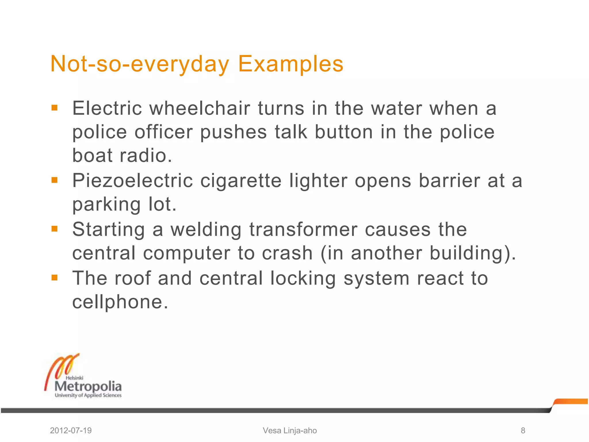 Not-so-everyday Examples
 Electric wheelchair turns in the water when a
  police officer pushes talk button in the police
  boat radio.
 Piezoelectric cigarette lighter opens barrier at a
  parking lot.
 Starting a welding transformer causes the
  central computer to crash (in another building).
 The roof and central locking system react to
  cellphone.




2012-07-19             Vesa Linja-aho              8
 