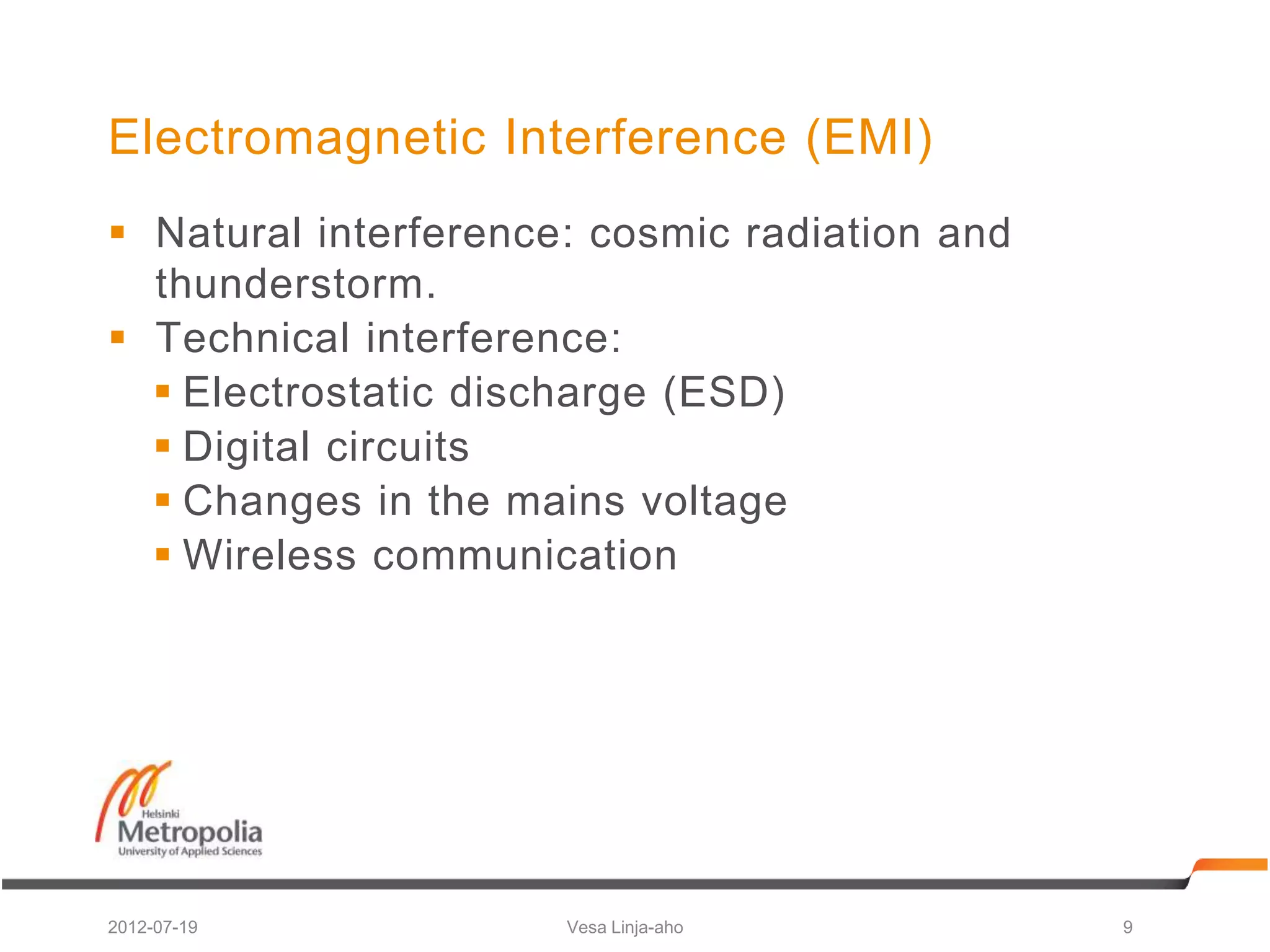 Electromagnetic Interference (EMI)
 Natural interference: cosmic radiation and
  thunderstorm.
 Technical interference:
   Electrostatic discharge (ESD)
   Digital circuits
   Changes in the mains voltage
   Wireless communication




2012-07-19            Vesa Linja-aho           9
 