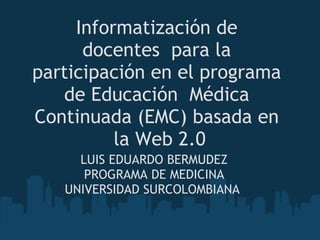 Informatización de
      docentes  para la
participación en el programa
   de Educación  Médica
Continuada (EMC) basada en
          la Web 2.0
     LUIS EDUARDO BERMUDEZ
      PROGRAMA DE MEDICINA
   UNIVERSIDAD SURCOLOMBIANA 
                 