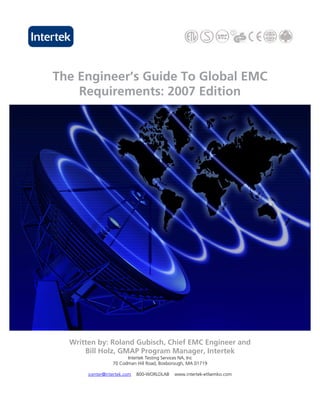 The Engineer’s Guide To Global EMC
    Requirements: 2007 Edition




  Written by: Roland Gubisch, Chief EMC Engineer and
      Bill Holz, GMAP Program Manager, Intertek
                        Intertek Testing Services NA, Inc
                  70 Codman Hill Road, Boxborough, MA 01719

       icenter@intertek.com   800-WORLDLAB   www.intertek-etlsemko.com
 