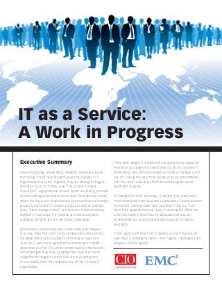 IT as a Service:
A Work in Progress
Executive Summary
Cloud computing, virtualization, mobility: Individually, these
technology trends have brought sweeping changes to IT
organizations for years. Together, they are driving the biggest
disruptive force in IT today—the IT as a Service (ITaaS)
revolution. IT organizations in every sector are feeling business
and technology pressures to move to an ITaaS delivery model,
where the focus is on business services more than technology
products, and where IT brokers services as well as provides
them. These changes have IT and business leaders working
together in new ways. The rewards promise to be gamechanging, but getting there will prove challenging.
IDG Research Services teamed up with EMC and VMware
to survey more than 350 IT and business executives across
the globe about various aspects of moving to ITaaS. And
20 of the IT executives agreed to be interviewed in depth
about their journey. They share similar views on the benefits
and challenges they face, including how ITaaS represents
a significant change in service delivery, accounting and
accountability from the traditional role of the in-house IT
organization.

In the early stages, IT leaders will encounter many obstacles:
resistance to change, increased pressure on the business-IT
relationship, new skill sets needed and radical changes in the
role of IT. Along the way, there will be victories and setbacks,
but CIOs and IT executives from around the globe report
significant progress.
To manage this level of change, IT leaders must work even
more closely with their business counterparts. Communication
is essential. Communicate early and often, CIOs say. They
claim their goals of reducing costs, increasing the efficiency
of service delivery and ensuring adequate skill sets are
all attainable, but require careful planning and thoughtful
execution.
In this paper, we’ll hear from IT leaders across the globe on
how ITaaS is working for them—their biggest challenges, their
progress and the payoff.

 