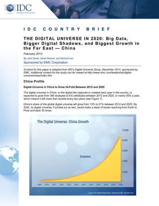 I D C            C O U N T R Y                          B R I E F

T H E D I G I T AL U N I V E R S E I N 2 0 2 0 : B i g D a t a ,
Bigger Digital Shadows, and Biggest Growth in
the Far East — China
February 2013
By John Gantz, David Reinsel, and Richard Lee
Sponsored by EMC Corporation

Content for this paper is adapted from IDC's Digital Universe Study, December 2012, sponsored by
EMC. Additional content for the study can be viewed at http://www.emc.com/leadership/digital-
universe/iview/index.htm

China Profile
Digital Universe in China to Grow 24-Fold Between 2012 and 2020

The digital universe in China, or the digital bits captured or created each year in the country, is
expected to grow from 364 exabytes to 8.6 zettabytes between 2012 and 2020, or nearly 50% a year,
which means it will more than double every two years (see Figure 1).

China’s share of the global digital universe will grow from 13% to 21% between 2012 and 2020. By
2020, its digital universe, if printed out as text, would make a stack of books reaching from Earth to
Pluto and back 30 times.
 