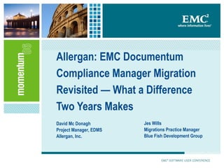 Allergan: EMC Documentum Compliance Manager Migration Revisited — What a Difference Two Years Makes David Mc Donagh Project Manager, EDMS Allergan, Inc. Jes Wills Migrations Practice Manager Blue Fish Development Group 