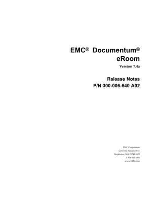 EMC® Documentum®
          eRoom
                  Version 7.4a


           Release Notes
     P/N 300-006-640 A02




                     EMC Corporation
                 Corporate Headquarters:
             Hopkinton, MA 01748-9103
                         1-508-435-1000
                       www.EMC.com
 