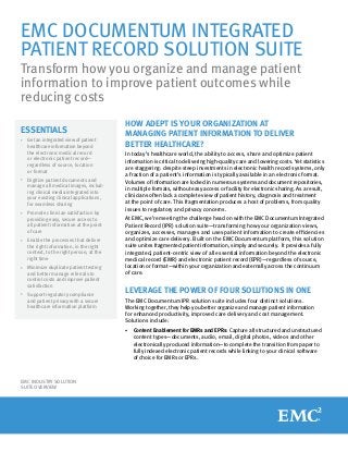 EMC DOCUMENTUM INTEGRATED
PATIENT RECORD SOLUTION SUITE
Transform how you organize and manage patient
information to improve patient outcomes while
reducing costs
ESSENTIALS
•	

Get an integrated view of patient
healthcare information beyond
the electronic medical record
or electronic patient record—
regardless of source, location
or format

•	

Digitize patient documents and
manage all medical images, including clinical media integrated into
your existing clinical applications,
for seamless sharing

•	

Promote clinician satisfaction by
providing easy, secure access to
all patient information at the point
of care

•		
Enable

the processes that deliver
the right information, in the right
context, to the right person, at the
right time

•	

Minimize duplicate patient testing
and better manage referrals to
control costs and improve patient
satisfaction

•	

Support regulatory compliance
and patient privacy with a secure
healthcare information platform

HOW ADEPT IS YOUR ORGANIZATION AT
MANAGING PATIENT INFORMATION TO DELIVER
BETTER HEALTHCARE?
In today’s healthcare world, the ability to access, share and optimize patient
information is critical to delivering high-quality care and lowering costs. Yet statistics
are staggering: despite steep investments in electronic health record systems, only
a fraction of a patient’s information is typically available in an electronic format.
Volumes of information are locked in numerous systems and document repositories,
in multiple formats, without easy access or facility for electronic sharing. As a result,
clinicians often lack a complete view of patient history, diagnosis and treatment
at the point of care. This fragmentation produces a host of problems, from quality
issues to regulatory and privacy concerns.
At EMC, we’re meeting the challenge head on with the EMC Documentum Integrated
Patient Record (IPR) solution suite—transforming how your organization views,
organizes, accesses, manages and uses patient information to create efficiencies
and optimize care delivery. Built on the EMC Documentum platform, this solution
suite unites fragmented patient information, simply and securely. It provides a fully
integrated, patient-centric view of all essential information beyond the electronic
medical record (EMR) and electronic patient record (EPR)—regardless of source,
location or format—within your organization and externally across the continuum
of care.

LEVERAGE THE POWER OF FOUR SOLUTIONS IN ONE
The EMC Documentum IPR solution suite includes four distinct solutions.
Working together, they help you better organize and manage patient information
for enhanced productivity, improved care delivery and cost management.
Solutions include:
•	

EMC INDUSTRY SOLUTION
SUITE OVERVIEW

Content Enablement for EMRs and EPRs: Capture all structured and unstructured
content types—documents, audio, email, digital photos, videos and other
electronically produced information—to complete the transition from paper to
fully indexed electronic patient records while linking to your clinical software
of choice for EMRs or EPRs.

 