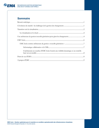 RECHERCHE EN GESTION INFORMATIQUE,
                       ANALYSE ET CONSEILS SECTORIELS




                       Sommaire
                       Résumé analytique ................................................................................................................................................1

                       L’évolution du marché : les challenges de la gestion des changements .....................................................1

                       Transition vers la virtualisation ..........................................................................................................................2

                             La virtualisation et le cloud ..........................................................................................................................4

                       Une architecture de gestion nouvelle génération pour gérer les changements .........................................4

                       EMC Ionix.............................................................................................................................................................6

                             EMC Ionix comme architecture de gestion « nouvelle génération » ..................................................7

                                     Informatique collaborative et le CMS...............................................................................................7

                                     L’architecture en couches d’EMC Ionix fournit une visibilité dynamique et un contrôle
                                     basé sur un modèle ...............................................................................................................................8

                       Point de vue d’EMA ............................................................................................................................................8

                       À propos d’EMC .................................................................................................................................................9




EMC Ionix : Gestion optimisée pour le maintien en condition opérationnelle des infrastructures virtualisées
©2009 Enterprise Management Associates, Inc. Tous droits réservés.
 