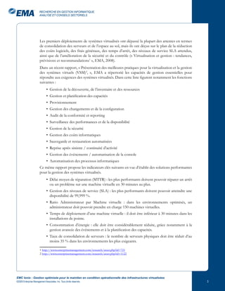 RECHERCHE EN GESTION INFORMATIQUE,
                       ANALYSE ET CONSEILS SECTORIELS




                       Les premiers déploiements de systèmes virtualisés ont dépassé la plupart des attentes en termes
                       de consolidation des serveurs et de l’espace au sol, mais ils ont déçus sur le plan de la réduction
                       des coûts logiciels, des frais généraux, des temps d’arrêt, des niveaux de service SLA attendus,
                       ainsi que de l’amélioration de la sécurité et du contrôle (« Virtualisation et gestion : tendances,
                       prévisions et recommandations1 », EMA, 2008).
                       Dans un récent rapport, « Présentation des meilleures pratiques pour la virtualisation et la gestion
                       des systèmes virtuels (VSM)2, », EMA a répertorié les capacités de gestion essentielles pour
                       répondre aux exigences des systèmes virtualisés. Dans cette liste figurent notamment les fonctions
                       suivantes :
                              • Gestion de la découverte, de l’inventaire et des ressources
                              • Gestion et planification des capacités
                              • Provisionnement
                              • Gestion des changements et de la configuration
                              • Audit de la conformité et reporting
                              • Surveillance des performances et de la disponibilité
                              • Gestion de la sécurité
                              • Gestion des coûts informatiques
                              • Sauvegarde et restauration automatisées
                              • Reprise après sinistre / continuité d’activité
                              • Gestion des événements / automatisation de la console
                              • Automatisation des processus informatiques
                       Ce même rapport propose les indicateurs clés suivants en vue d’établir des solutions performantes
                       pour la gestion des systèmes virtualisés.
                              • Délai moyen de réparation (MTTR) : les plus performants doivent pouvoir réparer un arrêt
                                ou un problème sur une machine virtuelle en 30 minutes au plus.
                              • Gestion des niveaux de service (SLA) : les plus performants doivent pouvoir atteindre une
                                disponibilité de 99,999 %.
                              • Ratio Administrateur par Machine virtuelle : dans les environnements optimisés, un
                                administrateur doit pouvoir prendre en charge 150 machines virtuelles.
                              • Temps de déploiement d’une machine virtuelle : il doit être inférieur à 30 minutes dans les
                                installations de pointe.
                              • Consommation d’énergie : elle doit être considérablement réduite, grâce notamment à la
                                gestion avancée des événements et à la planification des capacités.
                              • Taux de consolidation de serveurs : le nombre de serveurs physiques doit être réduit d’au
                                moins 35 % dans les environnements les plus exigeants.

                       1 http://www.enterprisemanagement.com/research/asset.php?id=721
                       2 http://www.enterprisemanagement.com/research/asset.php?id=1122




EMC Ionix : Gestion optimisée pour le maintien en condition opérationnelle des infrastructures virtualisées
©2009 Enterprise Management Associates, Inc. Tous droits réservés.                                                            
 
