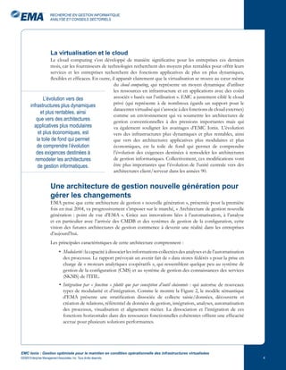 RECHERCHE EN GESTION INFORMATIQUE,
                       ANALYSE ET CONSEILS SECTORIELS




                       La virtualisation et le cloud
                   Le cloud computing s’est développé de manière significative pour les entreprises ces derniers
                   mois, car les fournisseurs de technologies recherchent des moyens plus rentables pour offrir leurs
                   services et les entreprises recherchent des fonctions applicatives de plus en plus dynamiques,
                   flexibles et efficaces. En outre, il apparaît clairement que la virtualisation se trouve au cœur même
                                                      du cloud computing, qui représente un moyen dynamique d’utiliser
                                                      les ressources en infrastructure et en applications avec des coûts
               L’évolution vers des                   associés « basés sur l’utilisation ». EMC a justement ciblé le cloud
                                                      privé (qui représente à de nombreux égards un support pour le
       infrastructures plus dynamiques
                                                      datacenter virtualisé qui s’associe à des fonctions de cloud externes)
             et plus rentables, ainsi
                                                      comme un environnement qui va soumettre les architectures de
          que vers des architectures                  gestion conventionnelles à des pressions importantes mais qui
         applicatives plus modulaires                 va également souligner les avantages d’EMC Ionix. L’évolution
            et plus économiques, est                  vers des infrastructures plus dynamiques et plus rentables, ainsi
           la toile de fond qui permet                que vers des architectures applicatives plus modulaires et plus
           de comprendre l’évolution                  économiques, est la toile de fond qui permet de comprendre
          des exigences destinées à                   l’évolution des exigences destinées à remodeler les architectures
          remodeler les architectures                 de gestion informatiques. Collectivement, ces modifications vont
            de gestion informatiques.                 être plus importantes que l’évolution de l’unité centrale vers des
                                                      architectures client/serveur dans les années 90.


                       Une architecture de gestion nouvelle génération pour
                       gérer les changements
                       EMA pense que cette architecture de gestion « nouvelle génération », présentée pour la première
                       fois en mai 2004, va progressivement s’imposer sur le marché, « Architecture de gestion nouvelle
                       génération : point de vue d’EMA ». Grâce aux innovations liées à l’automatisation, à l’analyse
                       et en particulier avec l’arrivée des CMDB et des systèmes de gestion de la configuration, cette
                       vision des futures architectures de gestion commence à devenir une réalité dans les entreprises
                       d’aujourd’hui.
                       Les principales caractéristiques de cette architecture comprennent :
                              • Modularité : la capacité à dissocier les informations collectées des analyses et de l’automatisation
                                des processus. Le rapport prévoyait un avenir fait de « data stores fédérés » pour la prise en
                                charge de « moteurs analytiques coopératifs », qui ressemblent quelque peu au système de
                                gestion de la configuration (CMS) et au système de gestion des connaissances des services
                                (SKMS) de l’ITIL.
                              • Intégration par « fonction » plutôt que par conception d’outil cloisonnée : qui autorise de nouveaux
                                types de modularité et d’intégration. Comme le montre la Figure 2, le modèle sémantique
                                d’EMA présente une stratification dissociée de collecte saisie/données, découverte et
                                création de relations, référentiel de données de gestion, intégration, analyses, automatisation
                                des processus, visualisation et alignement métier. La dissociation et l’intégration de ces
                                fonctions horizontales dans des ressources fonctionnelles cohérentes offrent une efficacité
                                accrue pour plusieurs solutions performantes.




EMC Ionix : Gestion optimisée pour le maintien en condition opérationnelle des infrastructures virtualisées
©2009 Enterprise Management Associates, Inc. Tous droits réservés.                                                                     
 