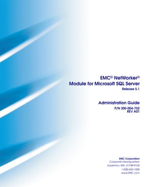 EMC® NetWorker®
Module for Microsoft SQL Server
                          Release 5.1



            Administration Guide
                     P/N 300-004-752
                             REV A01




                        EMC Corporation
                 Corporate Headquarters:
                Hopkinton, MA 01748-9103
                          1-508-435-1000
                          www.EMC.com
 