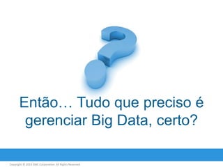 Então… Tudo que preciso é
gerenciar Big Data, certo?
Copyright © 2013 EMC Corporation. All Rights Reserved.

 