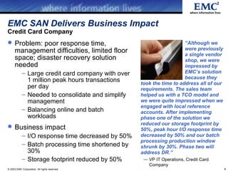 EMC SAN Delivers Business Impact
Credit Card Company
 Problem: poor response time,                                         “Although we
      management difficulties, limited floor                           were previously
                                                                       a single vendor
      space; disaster recovery solution                                shop, we were
      needed                                                           impressed by
            – Large credit card company with over                      EMC’s solution
                                                                       because they
              1 million peak hours transactions     took the time to address all of our
              per day                               requirements. The sales team
            – Needed to consolidate and simplify    helped us with a TCO model and
              management                            we were quite impressed when we
                                                    engaged with local reference
            – Balancing online and batch            accounts. After implementing
              workloads                             phase one of the solution we
                                                    reduced our storage footprint by
 Business impact                                   50%, peak hour I/O response time
            – I/O response time decreased by 50%    decreased by 50% and our batch
                                                    processing production window
            – Batch processing time shortened by    shrunk by 30%. Phase two will
              30%                                   address DR.”
            – Storage footprint reduced by 50%       — VP IT Operations, Credit Card
                                                       Company
© 2003 EMC Corporation. All rights reserved.                                              6
 