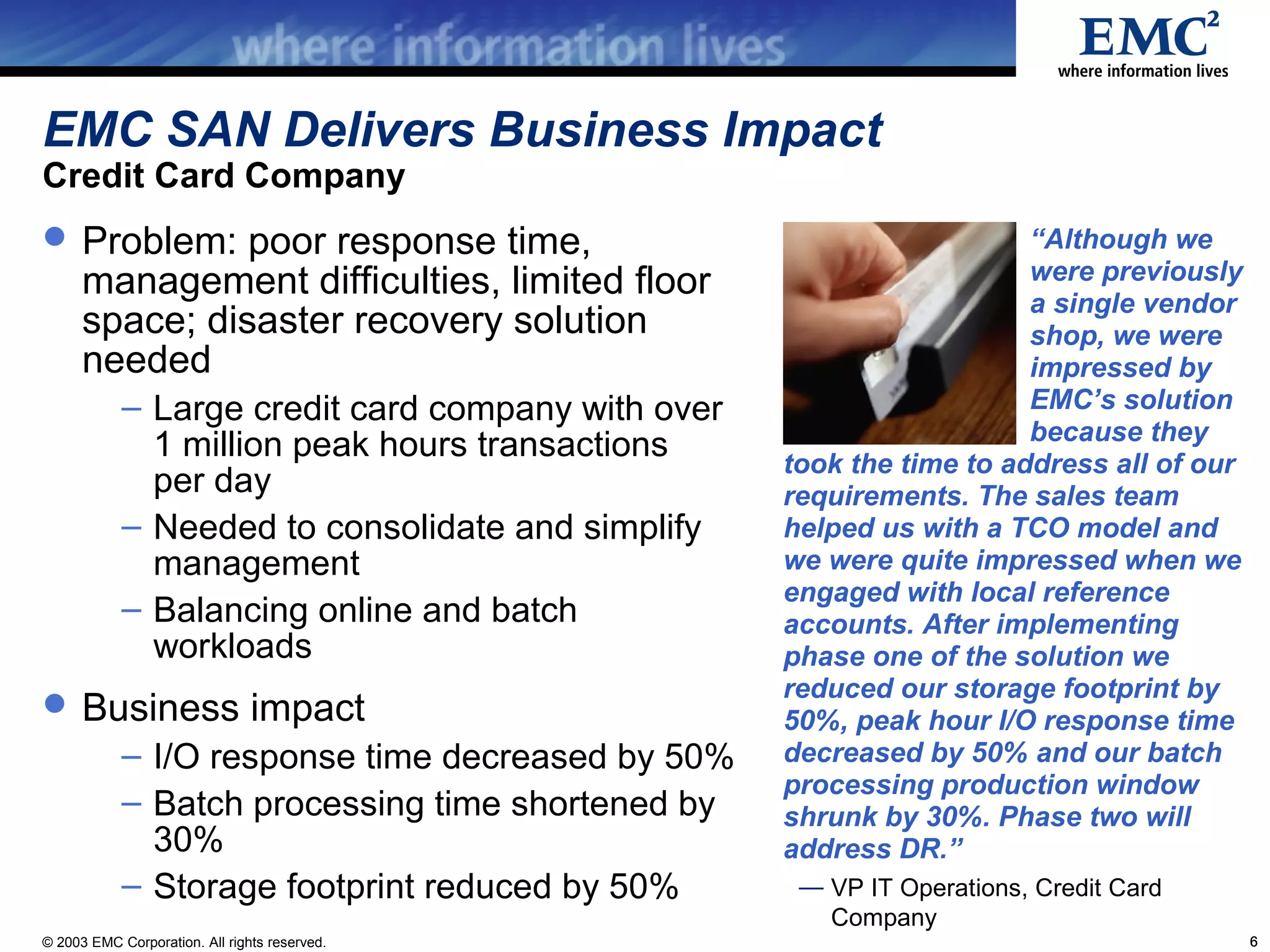 EMC SAN Delivers Business Impact
Credit Card Company
 Problem: poor response time,                                         “Although we
      management difficulties, limited floor                           were previously
                                                                       a single vendor
      space; disaster recovery solution                                shop, we were
      needed                                                           impressed by
            – Large credit card company with over                      EMC’s solution
                                                                       because they
              1 million peak hours transactions     took the time to address all of our
              per day                               requirements. The sales team
            – Needed to consolidate and simplify    helped us with a TCO model and
              management                            we were quite impressed when we
                                                    engaged with local reference
            – Balancing online and batch            accounts. After implementing
              workloads                             phase one of the solution we
                                                    reduced our storage footprint by
 Business impact                                   50%, peak hour I/O response time
            – I/O response time decreased by 50%    decreased by 50% and our batch
                                                    processing production window
            – Batch processing time shortened by    shrunk by 30%. Phase two will
              30%                                   address DR.”
            – Storage footprint reduced by 50%       — VP IT Operations, Credit Card
                                                       Company
© 2003 EMC Corporation. All rights reserved.                                              6
 