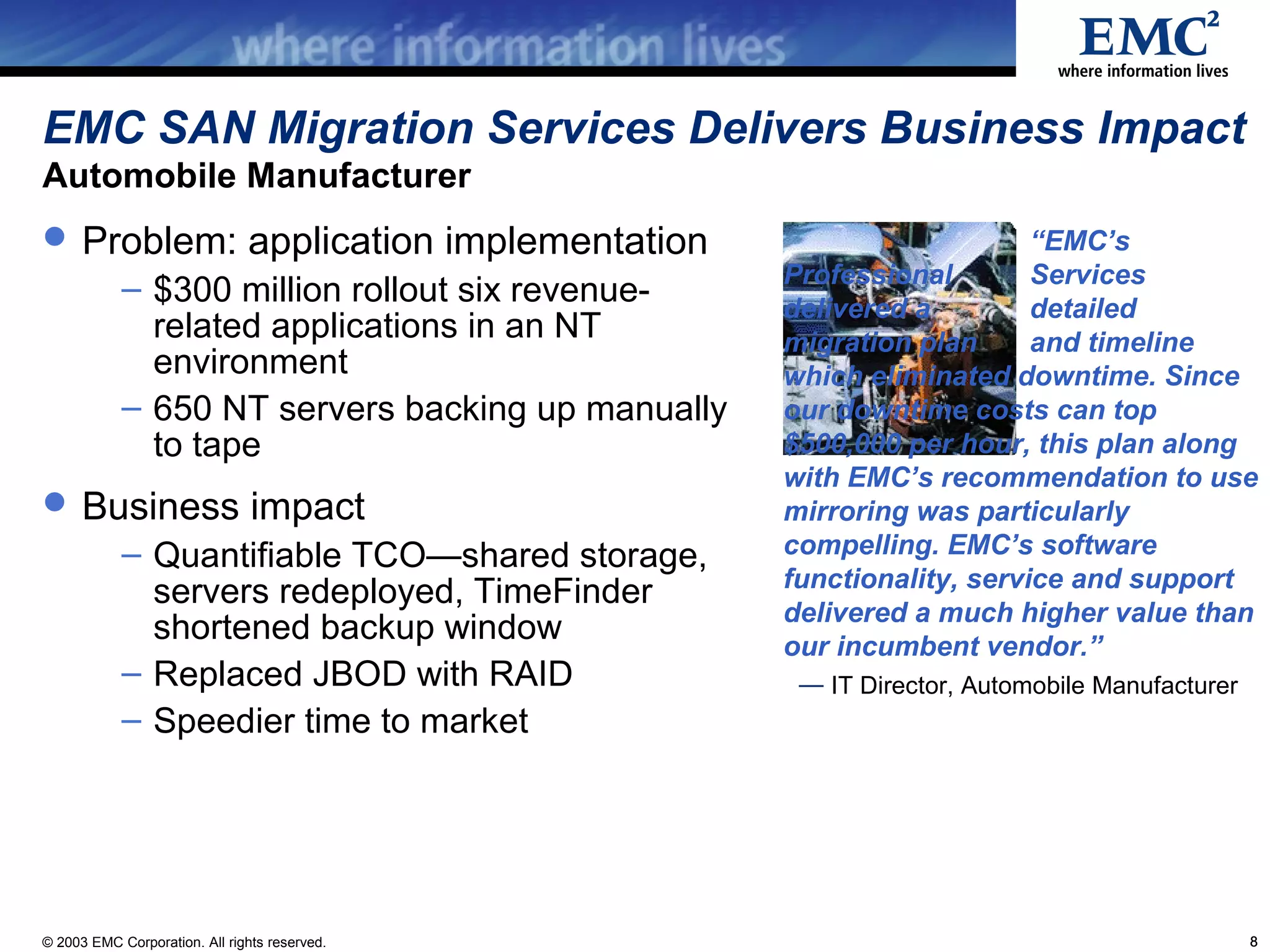EMC SAN Migration Services Delivers Business Impact
Automobile Manufacturer
 Problem: application implementation                                  “EMC’s
                                                   Professional        Services
            – $300 million rollout six revenue-
                                                   delivered a         detailed
              related applications in an NT        migration plan      and timeline
              environment                          which eliminated downtime. Since
            – 650 NT servers backing up manually   our downtime costs can top
              to tape                              $500,000 per hour, this plan along
                                                   with EMC’s recommendation to use
 Business impact                                  mirroring was particularly
            – Quantifiable TCO—shared storage,     compelling. EMC’s software
                                                   functionality, service and support
              servers redeployed, TimeFinder
                                                   delivered a much higher value than
              shortened backup window              our incumbent vendor.”
            – Replaced JBOD with RAID               — IT Director, Automobile Manufacturer
            – Speedier time to market




© 2003 EMC Corporation. All rights reserved.                                                 8
 