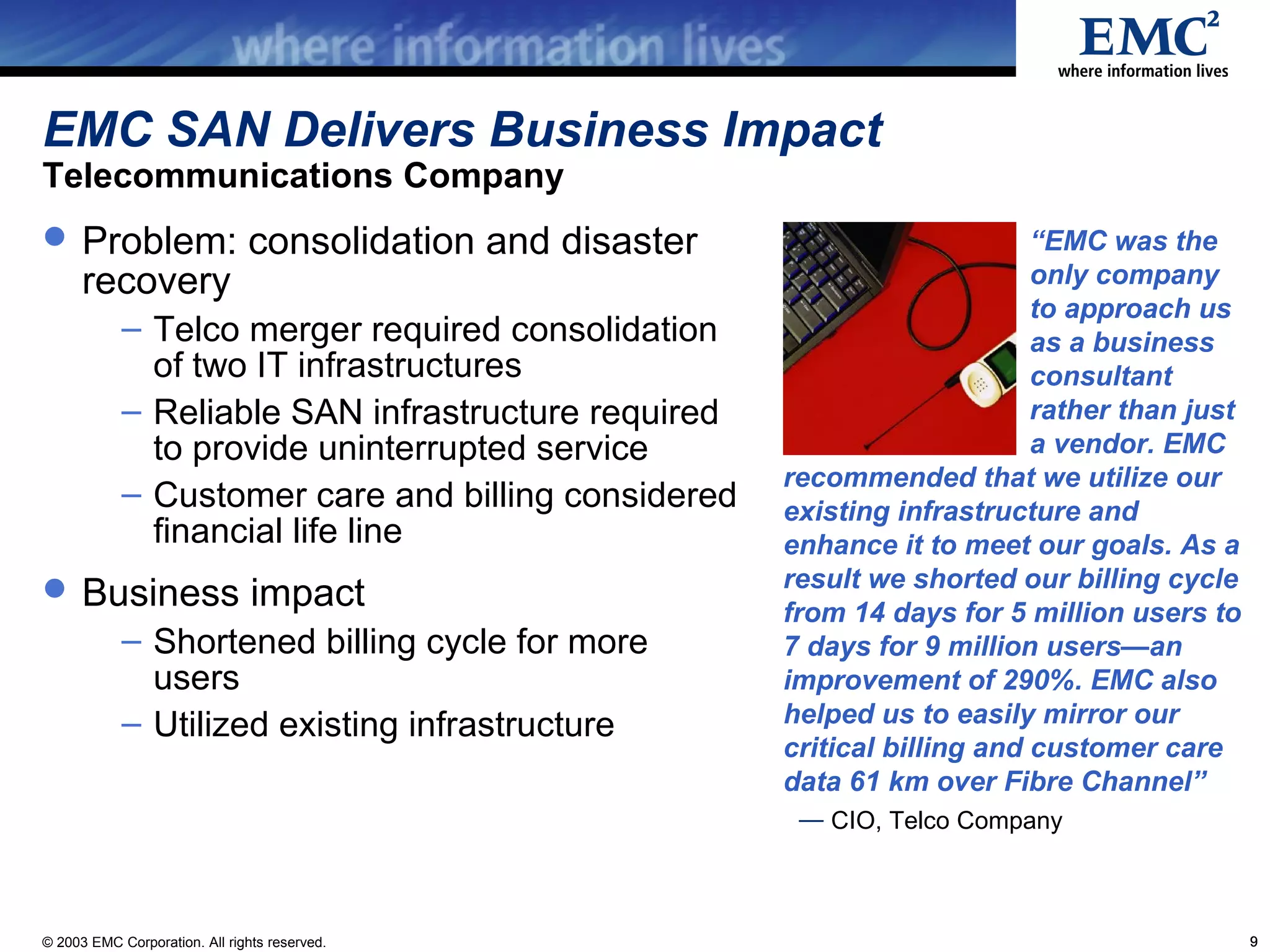 EMC SAN Delivers Business Impact
Telecommunications Company
 Problem: consolidation and disaster                                     “EMC was the
      recovery                                                            only company
                                                                          to approach us
            – Telco merger required consolidation                         as a business
              of two IT infrastructures                                   consultant
            – Reliable SAN infrastructure required                        rather than just
              to provide uninterrupted service                            a vendor. EMC
                                                     recommended that we utilize our
            – Customer care and billing considered   existing infrastructure and
              financial life line                    enhance it to meet our goals. As a
 Business impact                                    result we shorted our billing cycle
                                                     from 14 days for 5 million users to
            – Shortened billing cycle for more       7 days for 9 million users—an
              users                                  improvement of 290%. EMC also
            – Utilized existing infrastructure       helped us to easily mirror our
                                                     critical billing and customer care
                                                     data 61 km over Fibre Channel”
                                                      — CIO, Telco Company



© 2003 EMC Corporation. All rights reserved.                                                 9
 