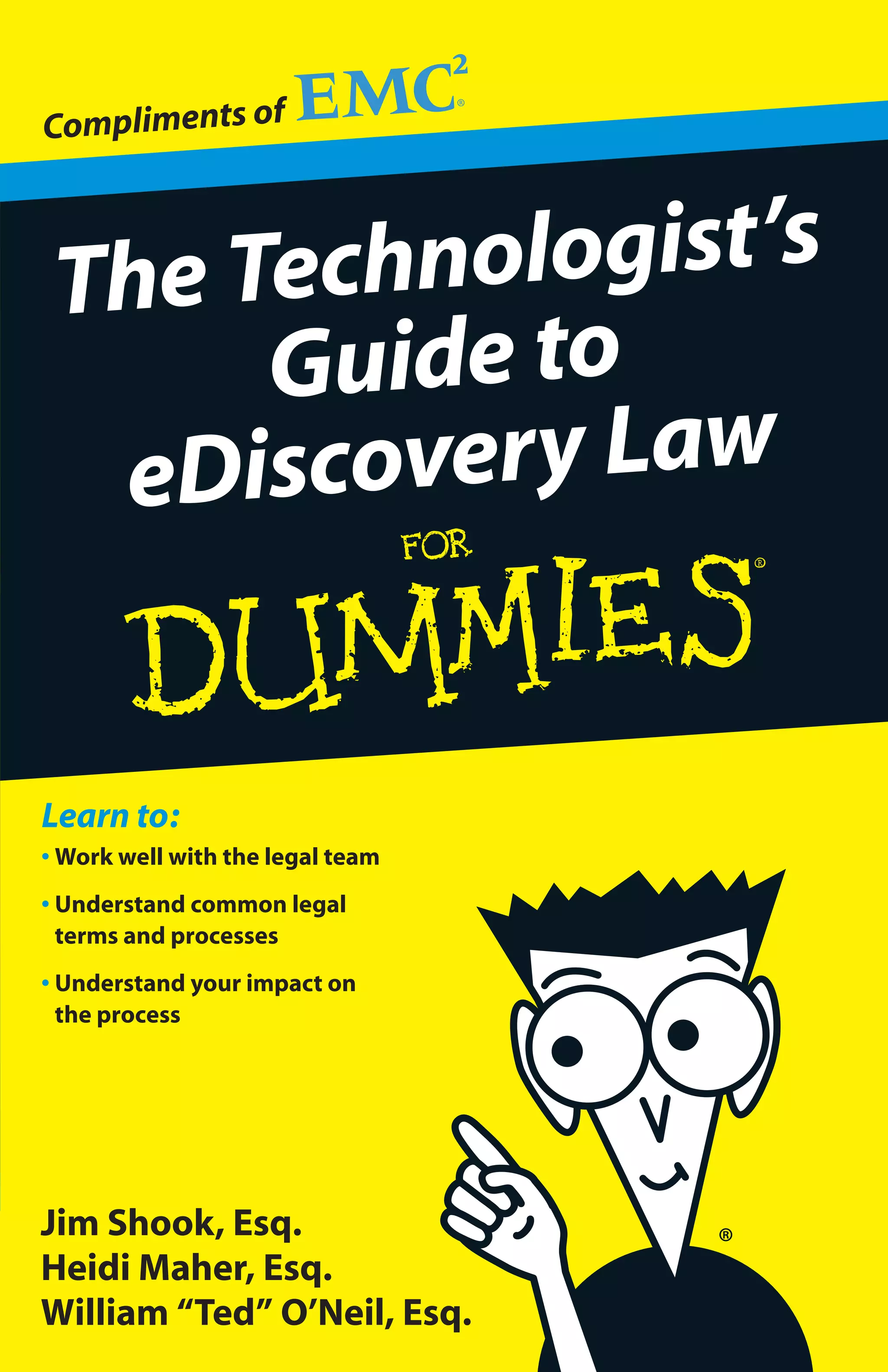 Compliments of



 The Technologist’s
      Guide to
  eD iscovery Law


Learn to:
• Work well with the legal team
• Understand common legal
  terms and processes
• Understand your impact on
  the process




Jim Shook, Esq.
Heidi Maher, Esq.
William “Ted” O’Neil, Esq.
 