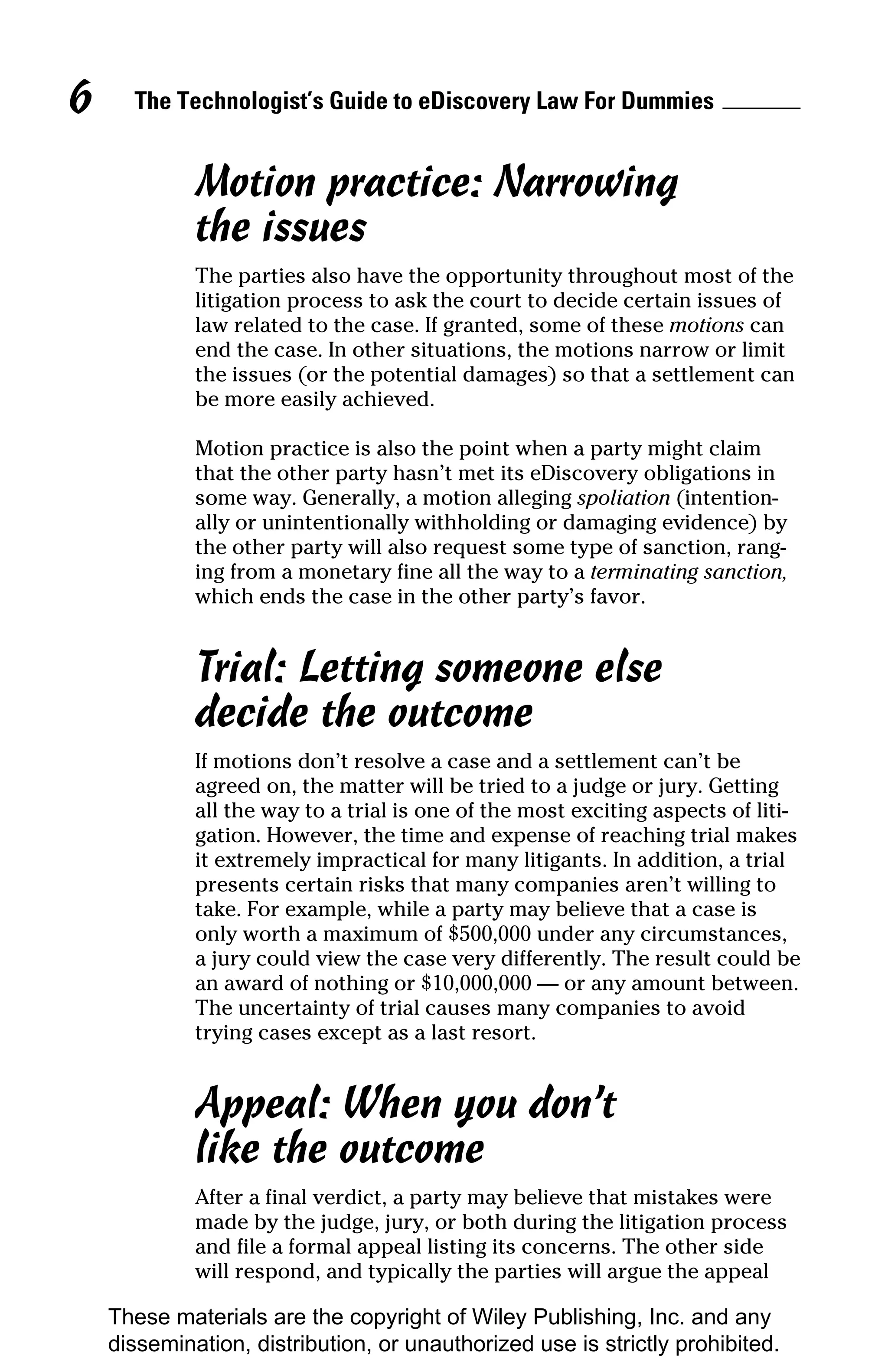 6     The Technologist’s Guide to eDiscovery Law For Dummies


             Motion practice: Narrowing
             the issues
             The parties also have the opportunity throughout most of the
             litigation process to ask the court to decide certain issues of
             law related to the case. If granted, some of these motions can
             end the case. In other situations, the motions narrow or limit
             the issues (or the potential damages) so that a settlement can
             be more easily achieved.

             Motion practice is also the point when a party might claim
             that the other party hasn’t met its eDiscovery obligations in
             some way. Generally, a motion alleging spoliation (intention-
             ally or unintentionally withholding or damaging evidence) by
             the other party will also request some type of sanction, rang-
             ing from a monetary fine all the way to a terminating sanction,
             which ends the case in the other party’s favor.


             Trial: Letting someone else
             decide the outcome
             If motions don’t resolve a case and a settlement can’t be
             agreed on, the matter will be tried to a judge or jury. Getting
             all the way to a trial is one of the most exciting aspects of liti-
             gation. However, the time and expense of reaching trial makes
             it extremely impractical for many litigants. In addition, a trial
             presents certain risks that many companies aren’t willing to
             take. For example, while a party may believe that a case is
             only worth a maximum of $500,000 under any circumstances,
             a jury could view the case very differently. The result could be
             an award of nothing or $10,000,000 — or any amount between.
             The uncertainty of trial causes many companies to avoid
             trying cases except as a last resort.


             Appeal: When you don’t
             like the outcome
             After a final verdict, a party may believe that mistakes were
             made by the judge, jury, or both during the litigation process
             and file a formal appeal listing its concerns. The other side
             will respond, and typically the parties will argue the appeal

    These materials are the copyright of Wiley Publishing, Inc. and any
    dissemination, distribution, or unauthorized use is strictly prohibited.
 