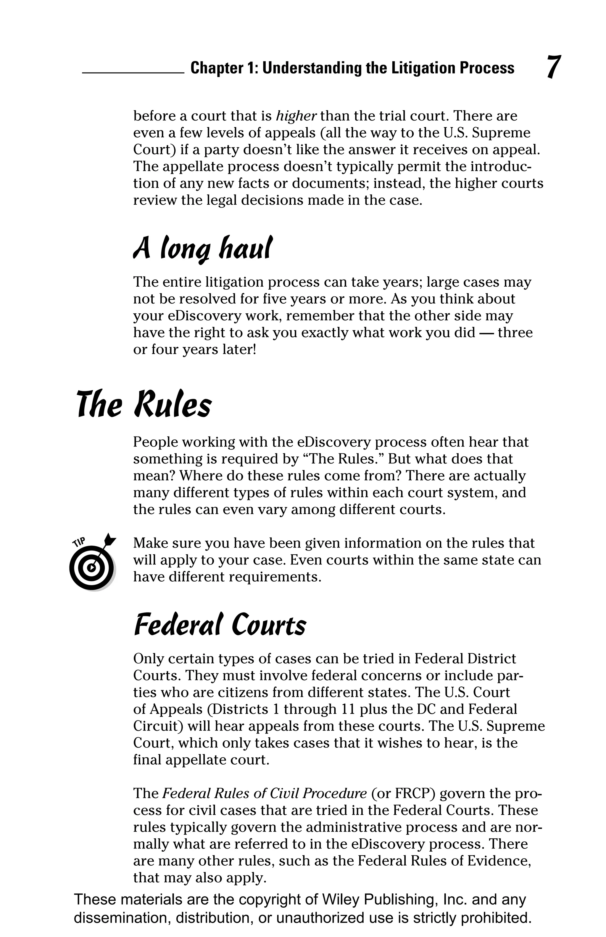 Chapter 1: Understanding the Litigation Process           7
         before a court that is higher than the trial court. There are
         even a few levels of appeals (all the way to the U.S. Supreme
         Court) if a party doesn’t like the answer it receives on appeal.
         The appellate process doesn’t typically permit the introduc-
         tion of any new facts or documents; instead, the higher courts
         review the legal decisions made in the case.


         A long haul
         The entire litigation process can take years; large cases may
         not be resolved for five years or more. As you think about
         your eDiscovery work, remember that the other side may
         have the right to ask you exactly what work you did — three
         or four years later!



The Rules
         People working with the eDiscovery process often hear that
         something is required by “The Rules.” But what does that
         mean? Where do these rules come from? There are actually
         many different types of rules within each court system, and
         the rules can even vary among different courts.

         Make sure you have been given information on the rules that
         will apply to your case. Even courts within the same state can
         have different requirements.


         Federal Courts
         Only certain types of cases can be tried in Federal District
         Courts. They must involve federal concerns or include par-
         ties who are citizens from different states. The U.S. Court
         of Appeals (Districts 1 through 11 plus the DC and Federal
         Circuit) will hear appeals from these courts. The U.S. Supreme
         Court, which only takes cases that it wishes to hear, is the
         final appellate court.

         The Federal Rules of Civil Procedure (or FRCP) govern the pro-
         cess for civil cases that are tried in the Federal Courts. These
         rules typically govern the administrative process and are nor-
         mally what are referred to in the eDiscovery process. There
         are many other rules, such as the Federal Rules of Evidence,
         that may also apply.
These materials are the copyright of Wiley Publishing, Inc. and any
dissemination, distribution, or unauthorized use is strictly prohibited.
 