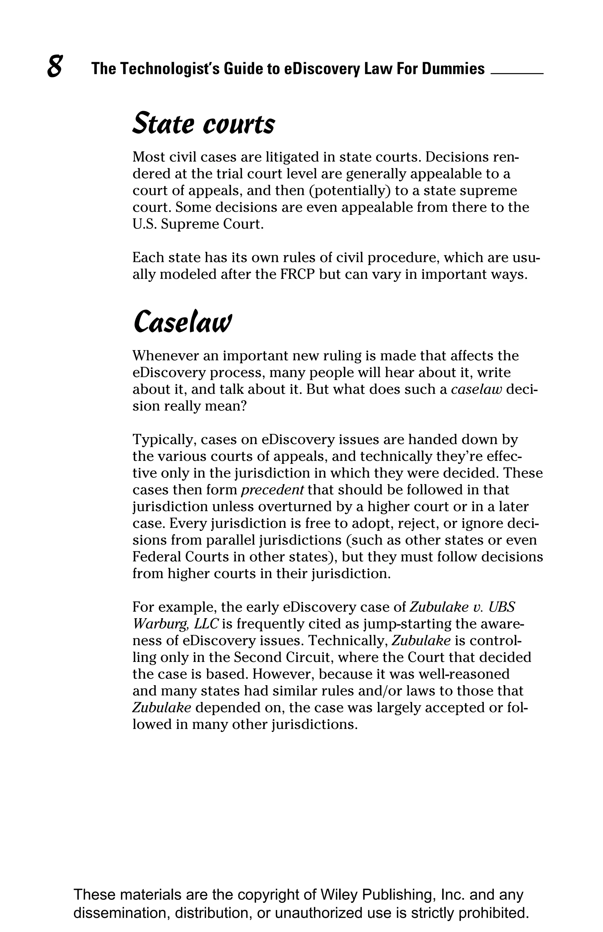 8     The Technologist’s Guide to eDiscovery Law For Dummies


             State courts
             Most civil cases are litigated in state courts. Decisions ren-
             dered at the trial court level are generally appealable to a
             court of appeals, and then (potentially) to a state supreme
             court. Some decisions are even appealable from there to the
             U.S. Supreme Court.

             Each state has its own rules of civil procedure, which are usu-
             ally modeled after the FRCP but can vary in important ways.


             Caselaw
             Whenever an important new ruling is made that affects the
             eDiscovery process, many people will hear about it, write
             about it, and talk about it. But what does such a caselaw deci-
             sion really mean?

             Typically, cases on eDiscovery issues are handed down by
             the various courts of appeals, and technically they’re effec-
             tive only in the jurisdiction in which they were decided. These
             cases then form precedent that should be followed in that
             jurisdiction unless overturned by a higher court or in a later
             case. Every jurisdiction is free to adopt, reject, or ignore deci-
             sions from parallel jurisdictions (such as other states or even
             Federal Courts in other states), but they must follow decisions
             from higher courts in their jurisdiction.

             For example, the early eDiscovery case of Zubulake v. UBS
             Warburg, LLC is frequently cited as jump-starting the aware-
             ness of eDiscovery issues. Technically, Zubulake is control-
             ling only in the Second Circuit, where the Court that decided
             the case is based. However, because it was well-reasoned
             and many states had similar rules and/or laws to those that
             Zubulake depended on, the case was largely accepted or fol-
             lowed in many other jurisdictions.




    These materials are the copyright of Wiley Publishing, Inc. and any
    dissemination, distribution, or unauthorized use is strictly prohibited.
 