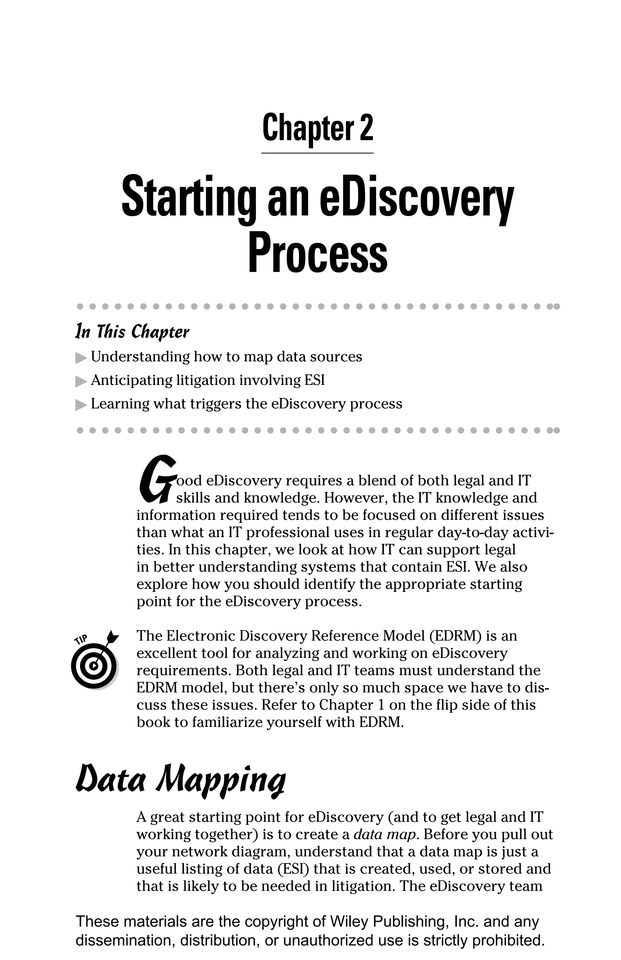 Chapter 2

       Starting an eDiscovery
              Process
In This Chapter
▶ Understanding how to map data sources
▶ Anticipating litigation involving ESI
▶ Learning what triggers the eDiscovery process




         G      ood eDiscovery requires a blend of both legal and IT
                skills and knowledge. However, the IT knowledge and
         information required tends to be focused on different issues
         than what an IT professional uses in regular day-to-day activi-
         ties. In this chapter, we look at how IT can support legal
         in better understanding systems that contain ESI. We also
         explore how you should identify the appropriate starting
         point for the eDiscovery process.

         The Electronic Discovery Reference Model (EDRM) is an
         excellent tool for analyzing and working on eDiscovery
         requirements. Both legal and IT teams must understand the
         EDRM model, but there’s only so much space we have to dis-
         cuss these issues. Refer to Chapter 1 on the flip side of this
         book to familiarize yourself with EDRM.



Data Mapping
         A great starting point for eDiscovery (and to get legal and IT
         working together) is to create a data map. Before you pull out
         your network diagram, understand that a data map is just a
         useful listing of data (ESI) that is created, used, or stored and
         that is likely to be needed in litigation. The eDiscovery team

These materials are the copyright of Wiley Publishing, Inc. and any
dissemination, distribution, or unauthorized use is strictly prohibited.
 