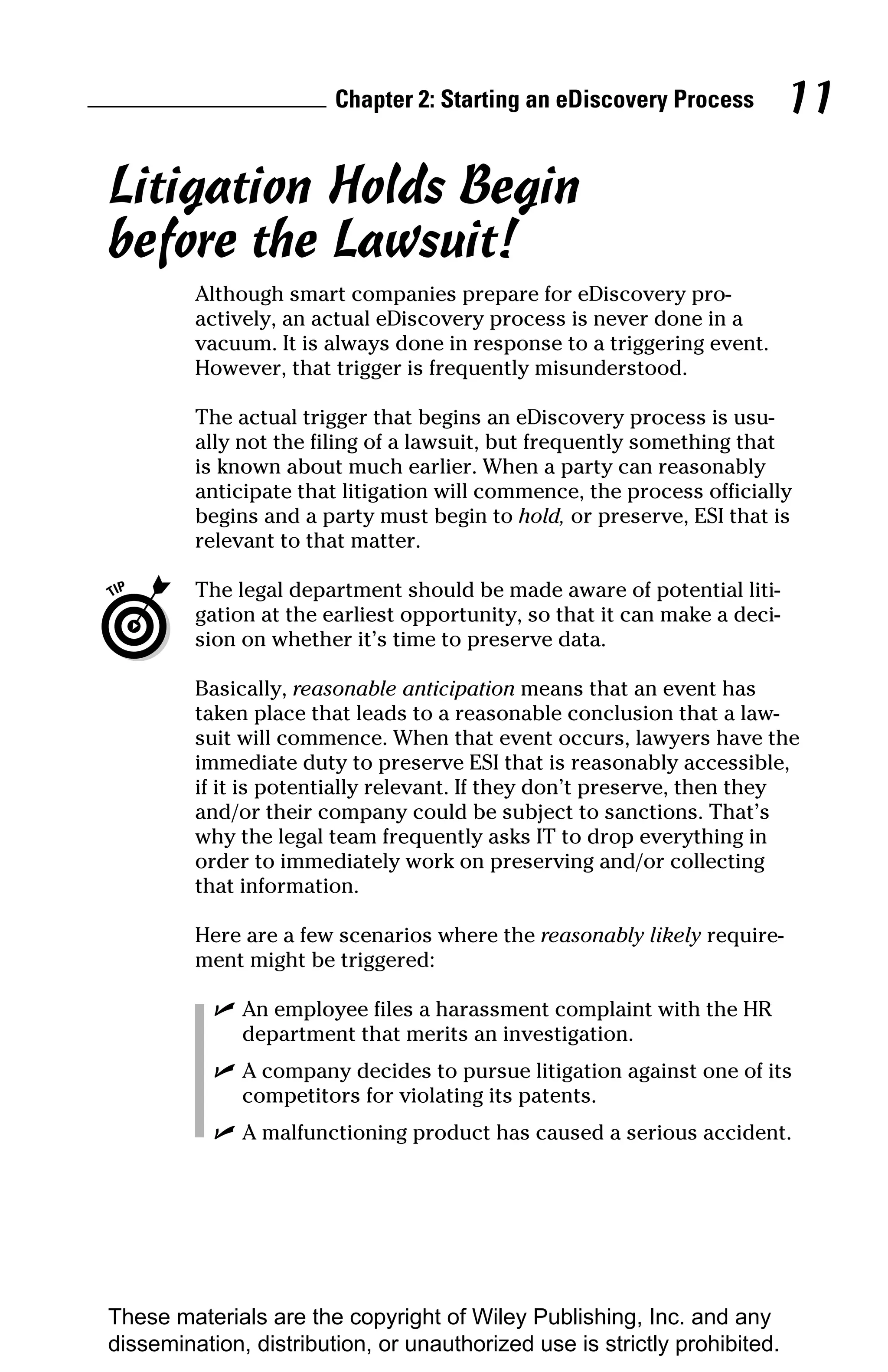Chapter 2: Starting an eDiscovery Process          11

Litigation Holds Begin
before the Lawsuit!
         Although smart companies prepare for eDiscovery pro-
         actively, an actual eDiscovery process is never done in a
         vacuum. It is always done in response to a triggering event.
         However, that trigger is frequently misunderstood.

         The actual trigger that begins an eDiscovery process is usu-
         ally not the filing of a lawsuit, but frequently something that
         is known about much earlier. When a party can reasonably
         anticipate that litigation will commence, the process officially
         begins and a party must begin to hold, or preserve, ESI that is
         relevant to that matter.

         The legal department should be made aware of potential liti-
         gation at the earliest opportunity, so that it can make a deci-
         sion on whether it’s time to preserve data.

         Basically, reasonable anticipation means that an event has
         taken place that leads to a reasonable conclusion that a law-
         suit will commence. When that event occurs, lawyers have the
         immediate duty to preserve ESI that is reasonably accessible,
         if it is potentially relevant. If they don’t preserve, then they
         and/or their company could be subject to sanctions. That’s
         why the legal team frequently asks IT to drop everything in
         order to immediately work on preserving and/or collecting
         that information.

         Here are a few scenarios where the reasonably likely require-
         ment might be triggered:

           ✓ An employee files a harassment complaint with the HR
             department that merits an investigation.
           ✓ A company decides to pursue litigation against one of its
             competitors for violating its patents.
           ✓ A malfunctioning product has caused a serious accident.




These materials are the copyright of Wiley Publishing, Inc. and any
dissemination, distribution, or unauthorized use is strictly prohibited.
 