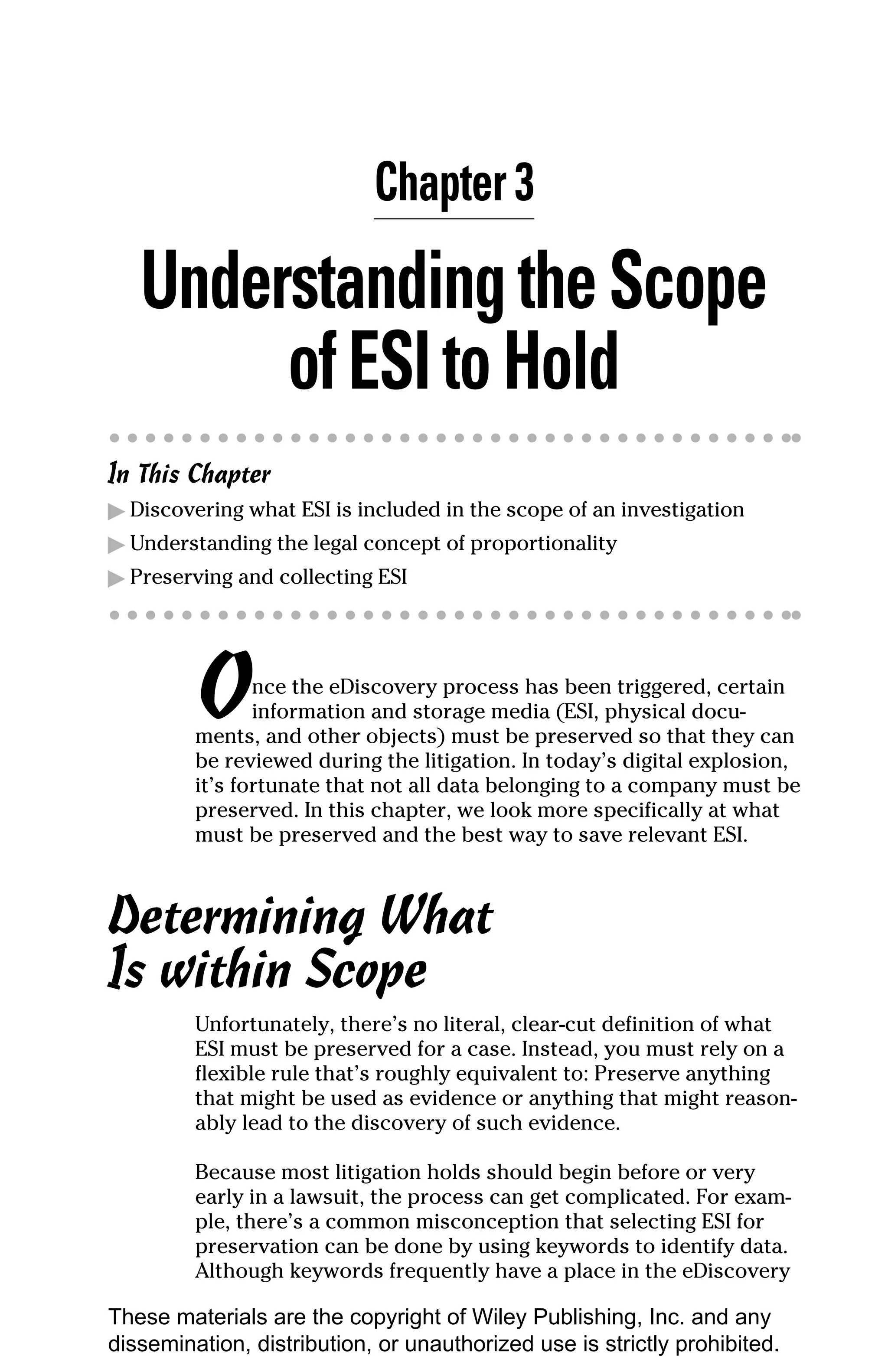Chapter 3

   Understanding the Scope
        of ESI to Hold
In This Chapter
▶ Discovering what ESI is included in the scope of an investigation
▶ Understanding the legal concept of proportionality
▶ Preserving and collecting ESI




         O      nce the eDiscovery process has been triggered, certain
                information and storage media (ESI, physical docu-
         ments, and other objects) must be preserved so that they can
         be reviewed during the litigation. In today’s digital explosion,
         it’s fortunate that not all data belonging to a company must be
         preserved. In this chapter, we look more specifically at what
         must be preserved and the best way to save relevant ESI.



Determining What
Is within Scope
         Unfortunately, there’s no literal, clear-cut definition of what
         ESI must be preserved for a case. Instead, you must rely on a
         flexible rule that’s roughly equivalent to: Preserve anything
         that might be used as evidence or anything that might reason-
         ably lead to the discovery of such evidence.

         Because most litigation holds should begin before or very
         early in a lawsuit, the process can get complicated. For exam-
         ple, there’s a common misconception that selecting ESI for
         preservation can be done by using keywords to identify data.
         Although keywords frequently have a place in the eDiscovery

These materials are the copyright of Wiley Publishing, Inc. and any
dissemination, distribution, or unauthorized use is strictly prohibited.
 