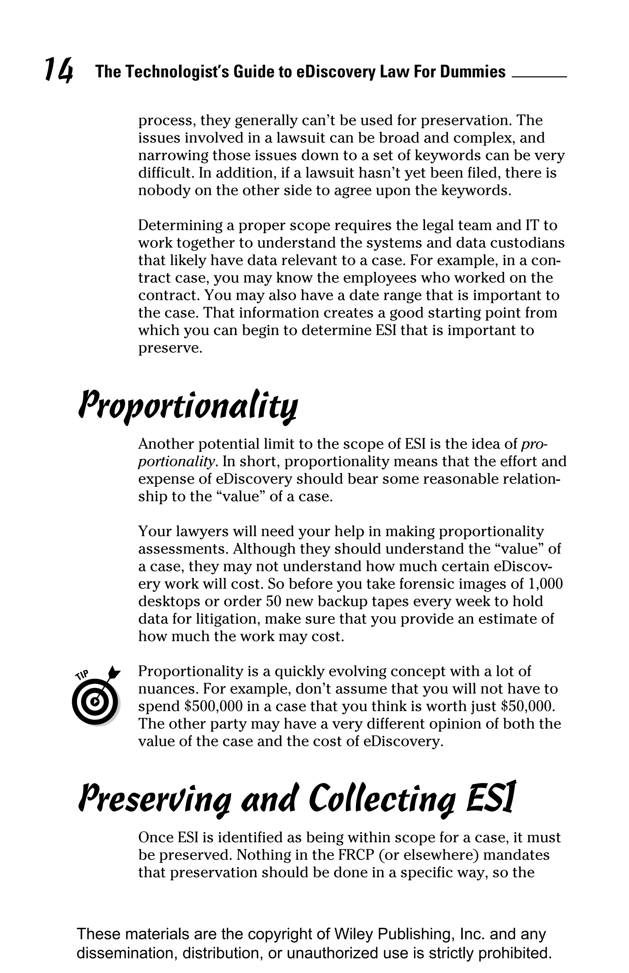 14     The Technologist’s Guide to eDiscovery Law For Dummies

              process, they generally can’t be used for preservation. The
              issues involved in a lawsuit can be broad and complex, and
              narrowing those issues down to a set of keywords can be very
              difficult. In addition, if a lawsuit hasn’t yet been filed, there is
              nobody on the other side to agree upon the keywords.

              Determining a proper scope requires the legal team and IT to
              work together to understand the systems and data custodians
              that likely have data relevant to a case. For example, in a con-
              tract case, you may know the employees who worked on the
              contract. You may also have a date range that is important to
              the case. That information creates a good starting point from
              which you can begin to determine ESI that is important to
              preserve.



     Proportionality
              Another potential limit to the scope of ESI is the idea of pro-
              portionality. In short, proportionality means that the effort and
              expense of eDiscovery should bear some reasonable relation-
              ship to the “value” of a case.

              Your lawyers will need your help in making proportionality
              assessments. Although they should understand the “value” of
              a case, they may not understand how much certain eDiscov-
              ery work will cost. So before you take forensic images of 1,000
              desktops or order 50 new backup tapes every week to hold
              data for litigation, make sure that you provide an estimate of
              how much the work may cost.

              Proportionality is a quickly evolving concept with a lot of
              nuances. For example, don’t assume that you will not have to
              spend $500,000 in a case that you think is worth just $50,000.
              The other party may have a very different opinion of both the
              value of the case and the cost of eDiscovery.



     Preserving and Collecting ESI
              Once ESI is identified as being within scope for a case, it must
              be preserved. Nothing in the FRCP (or elsewhere) mandates
              that preservation should be done in a specific way, so the



     These materials are the copyright of Wiley Publishing, Inc. and any
     dissemination, distribution, or unauthorized use is strictly prohibited.
 