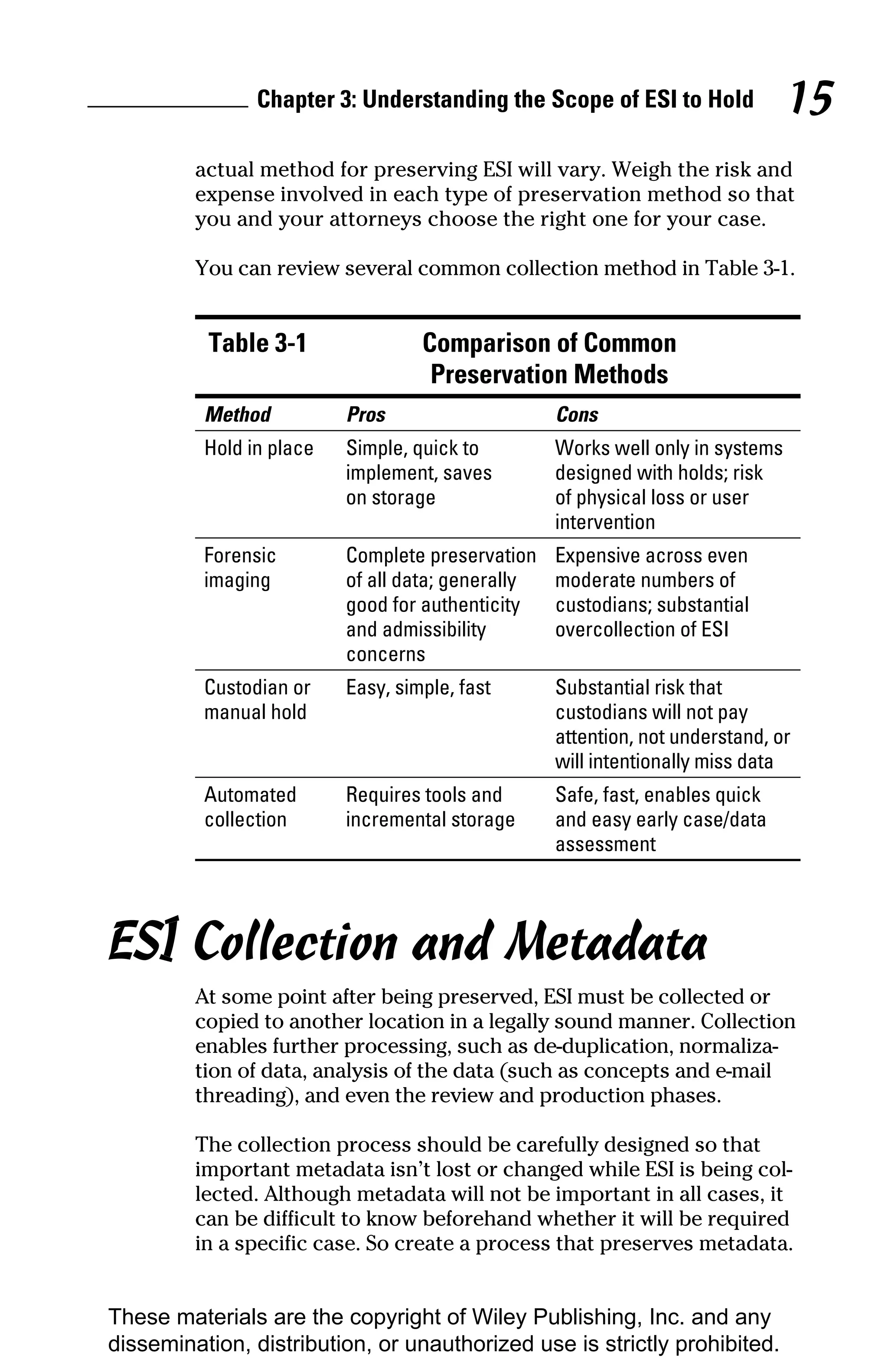Chapter 3: Understanding the Scope of ESI to Hold               15
         actual method for preserving ESI will vary. Weigh the risk and
         expense involved in each type of preservation method so that
         you and your attorneys choose the right one for your case.

         You can review several common collection method in Table 3-1.


          Table 3-1                Comparison of Common
                                    Preservation Methods
          Method          Pros                     Cons
          Hold in place   Simple, quick to         Works well only in systems
                          implement, saves         designed with holds; risk
                          on storage               of physical loss or user
                                                   intervention
          Forensic        Complete preservation    Expensive across even
          imaging         of all data; generally   moderate numbers of
                          good for authenticity    custodians; substantial
                          and admissibility        overcollection of ESI
                          concerns
          Custodian or    Easy, simple, fast       Substantial risk that
          manual hold                              custodians will not pay
                                                   attention, not understand, or
                                                   will intentionally miss data
          Automated       Requires tools and       Safe, fast, enables quick
          collection      incremental storage      and easy early case/data
                                                   assessment




ESI Collection and Metadata
         At some point after being preserved, ESI must be collected or
         copied to another location in a legally sound manner. Collection
         enables further processing, such as de-duplication, normaliza-
         tion of data, analysis of the data (such as concepts and e-mail
         threading), and even the review and production phases.

         The collection process should be carefully designed so that
         important metadata isn’t lost or changed while ESI is being col-
         lected. Although metadata will not be important in all cases, it
         can be difficult to know beforehand whether it will be required
         in a specific case. So create a process that preserves metadata.


These materials are the copyright of Wiley Publishing, Inc. and any
dissemination, distribution, or unauthorized use is strictly prohibited.
 