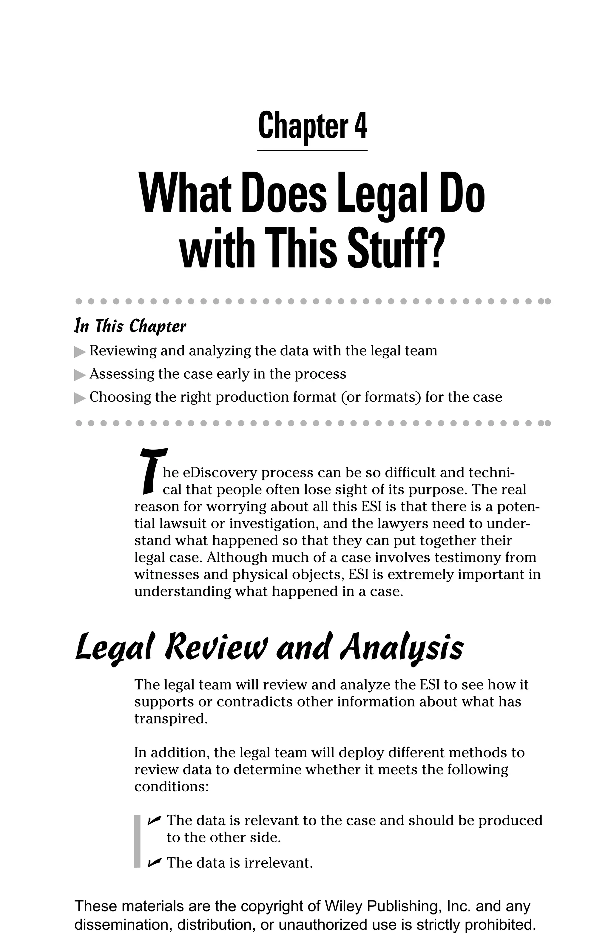 Chapter 4

         What Does Legal Do
          with This Stuff?
In This Chapter
▶ Reviewing and analyzing the data with the legal team
▶ Assessing the case early in the process
▶ Choosing the right production format (or formats) for the case




         T     he eDiscovery process can be so difficult and techni-
               cal that people often lose sight of its purpose. The real
         reason for worrying about all this ESI is that there is a poten-
         tial lawsuit or investigation, and the lawyers need to under-
         stand what happened so that they can put together their
         legal case. Although much of a case involves testimony from
         witnesses and physical objects, ESI is extremely important in
         understanding what happened in a case.



Legal Review and Analysis
         The legal team will review and analyze the ESI to see how it
         supports or contradicts other information about what has
         transpired.

         In addition, the legal team will deploy different methods to
         review data to determine whether it meets the following
         conditions:

           ✓ The data is relevant to the case and should be produced
             to the other side.
           ✓ The data is irrelevant.

These materials are the copyright of Wiley Publishing, Inc. and any
dissemination, distribution, or unauthorized use is strictly prohibited.
 