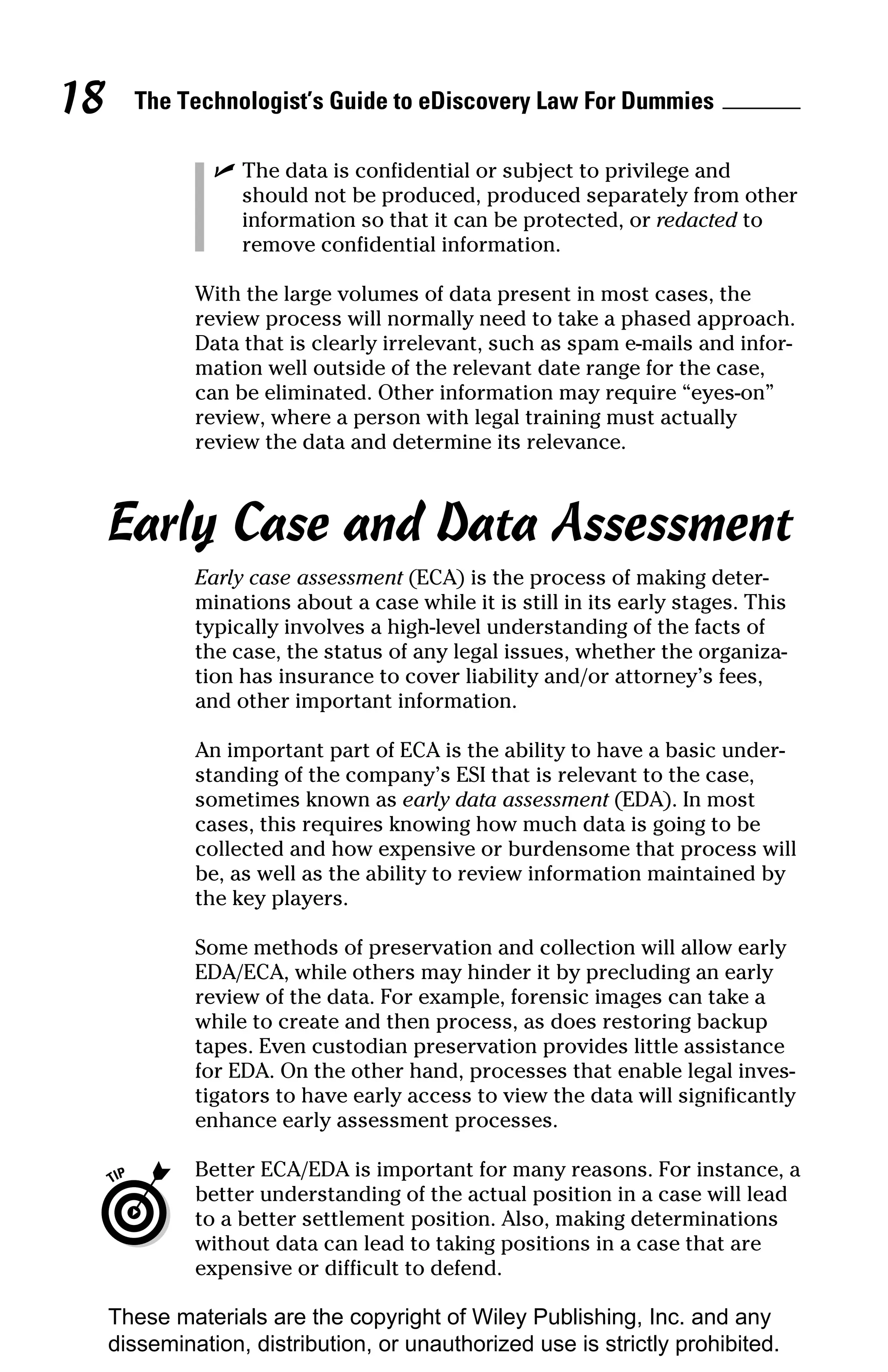 18     The Technologist’s Guide to eDiscovery Law For Dummies

                ✓ The data is confidential or subject to privilege and
                  should not be produced, produced separately from other
                  information so that it can be protected, or redacted to
                  remove confidential information.

              With the large volumes of data present in most cases, the
              review process will normally need to take a phased approach.
              Data that is clearly irrelevant, such as spam e-mails and infor-
              mation well outside of the relevant date range for the case,
              can be eliminated. Other information may require “eyes-on”
              review, where a person with legal training must actually
              review the data and determine its relevance.



     Early Case and Data Assessment
              Early case assessment (ECA) is the process of making deter-
              minations about a case while it is still in its early stages. This
              typically involves a high-level understanding of the facts of
              the case, the status of any legal issues, whether the organiza-
              tion has insurance to cover liability and/or attorney’s fees,
              and other important information.

              An important part of ECA is the ability to have a basic under-
              standing of the company’s ESI that is relevant to the case,
              sometimes known as early data assessment (EDA). In most
              cases, this requires knowing how much data is going to be
              collected and how expensive or burdensome that process will
              be, as well as the ability to review information maintained by
              the key players.

              Some methods of preservation and collection will allow early
              EDA/ECA, while others may hinder it by precluding an early
              review of the data. For example, forensic images can take a
              while to create and then process, as does restoring backup
              tapes. Even custodian preservation provides little assistance
              for EDA. On the other hand, processes that enable legal inves-
              tigators to have early access to view the data will significantly
              enhance early assessment processes.

              Better ECA/EDA is important for many reasons. For instance, a
              better understanding of the actual position in a case will lead
              to a better settlement position. Also, making determinations
              without data can lead to taking positions in a case that are
              expensive or difficult to defend.

     These materials are the copyright of Wiley Publishing, Inc. and any
     dissemination, distribution, or unauthorized use is strictly prohibited.
 