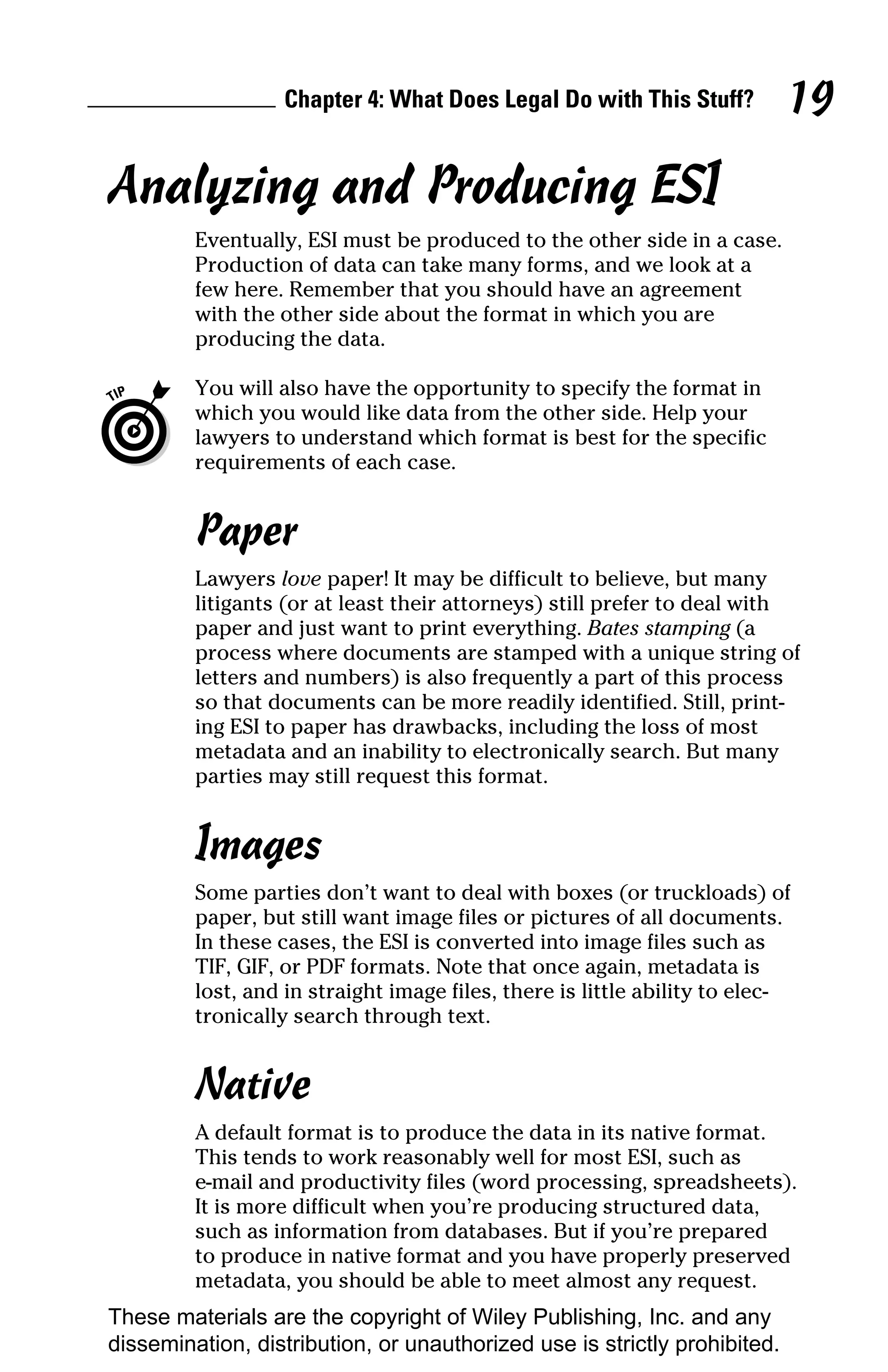 Chapter 4: What Does Legal Do with This Stuff?          19

Analyzing and Producing ESI
         Eventually, ESI must be produced to the other side in a case.
         Production of data can take many forms, and we look at a
         few here. Remember that you should have an agreement
         with the other side about the format in which you are
         producing the data.

         You will also have the opportunity to specify the format in
         which you would like data from the other side. Help your
         lawyers to understand which format is best for the specific
         requirements of each case.


         Paper
         Lawyers love paper! It may be difficult to believe, but many
         litigants (or at least their attorneys) still prefer to deal with
         paper and just want to print everything. Bates stamping (a
         process where documents are stamped with a unique string of
         letters and numbers) is also frequently a part of this process
         so that documents can be more readily identified. Still, print-
         ing ESI to paper has drawbacks, including the loss of most
         metadata and an inability to electronically search. But many
         parties may still request this format.


         Images
         Some parties don’t want to deal with boxes (or truckloads) of
         paper, but still want image files or pictures of all documents.
         In these cases, the ESI is converted into image files such as
         TIF, GIF, or PDF formats. Note that once again, metadata is
         lost, and in straight image files, there is little ability to elec-
         tronically search through text.


         Native
         A default format is to produce the data in its native format.
         This tends to work reasonably well for most ESI, such as
         e-mail and productivity files (word processing, spreadsheets).
         It is more difficult when you’re producing structured data,
         such as information from databases. But if you’re prepared
         to produce in native format and you have properly preserved
         metadata, you should be able to meet almost any request.
These materials are the copyright of Wiley Publishing, Inc. and any
dissemination, distribution, or unauthorized use is strictly prohibited.
 
