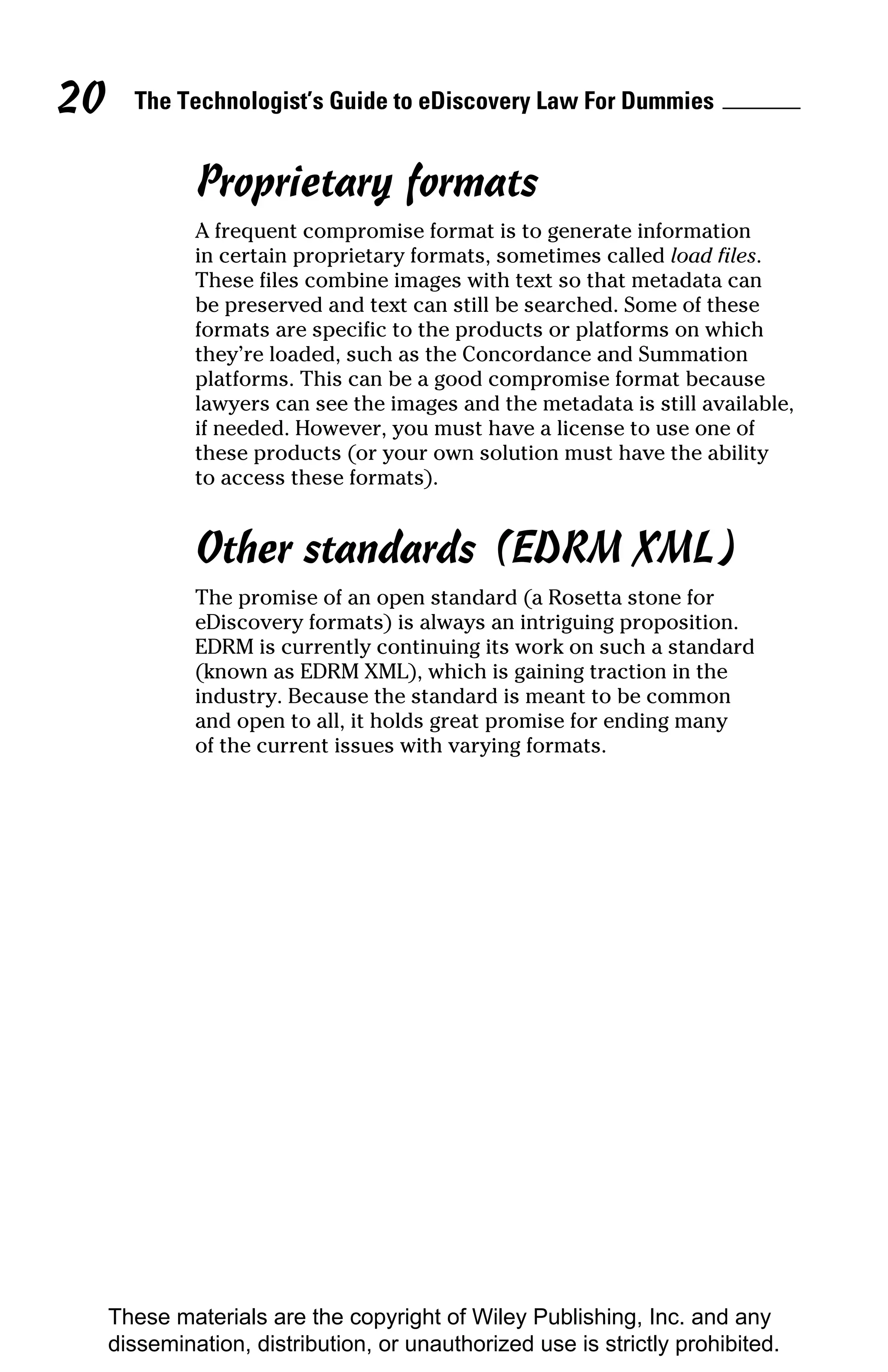 20     The Technologist’s Guide to eDiscovery Law For Dummies


              Proprietary formats
              A frequent compromise format is to generate information
              in certain proprietary formats, sometimes called load files.
              These files combine images with text so that metadata can
              be preserved and text can still be searched. Some of these
              formats are specific to the products or platforms on which
              they’re loaded, such as the Concordance and Summation
              platforms. This can be a good compromise format because
              lawyers can see the images and the metadata is still available,
              if needed. However, you must have a license to use one of
              these products (or your own solution must have the ability
              to access these formats).


              Other standards (EDRM XML)
              The promise of an open standard (a Rosetta stone for
              eDiscovery formats) is always an intriguing proposition.
              EDRM is currently continuing its work on such a standard
              (known as EDRM XML), which is gaining traction in the
              industry. Because the standard is meant to be common
              and open to all, it holds great promise for ending many
              of the current issues with varying formats.




     These materials are the copyright of Wiley Publishing, Inc. and any
     dissemination, distribution, or unauthorized use is strictly prohibited.
 