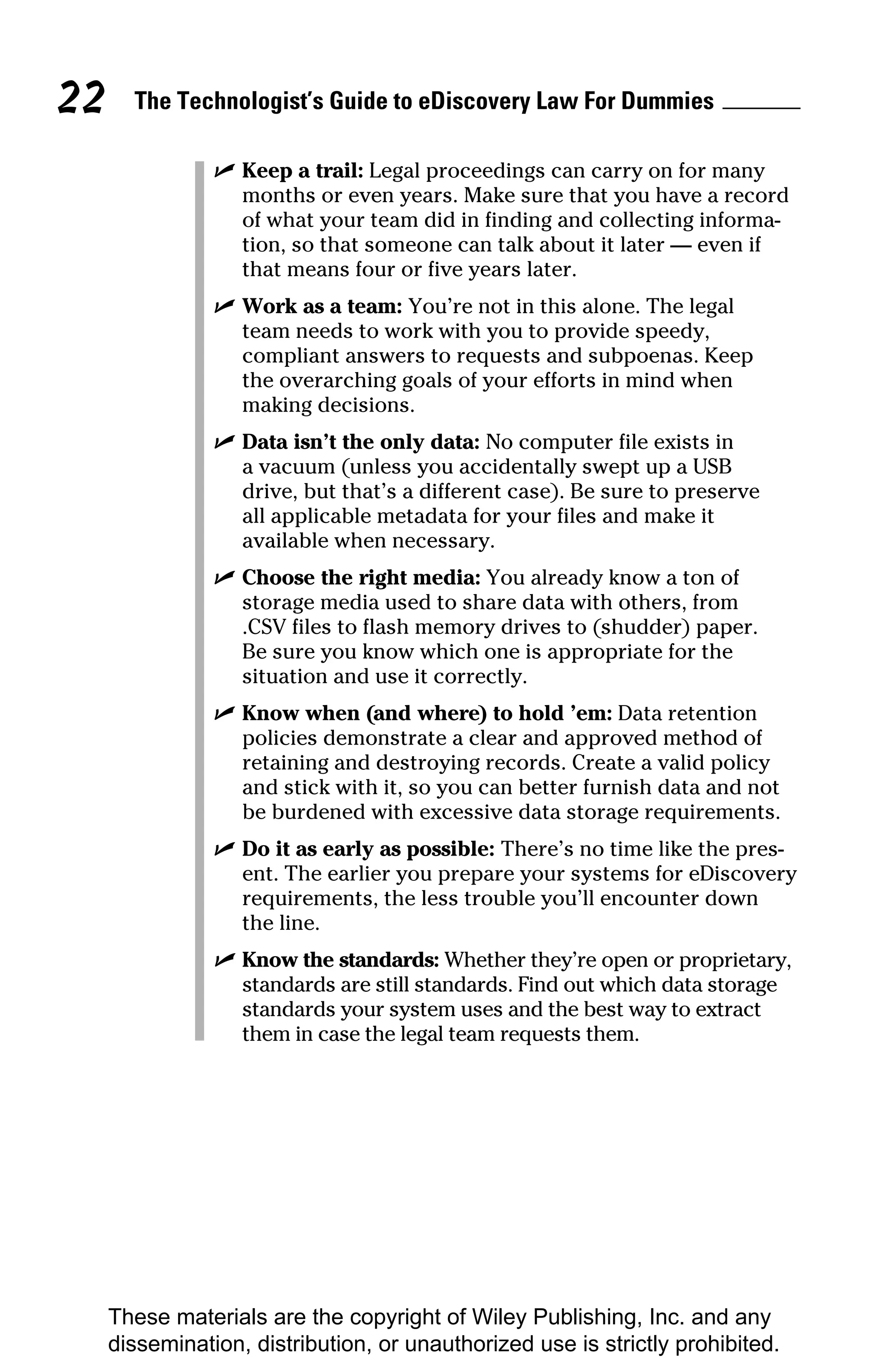 22     The Technologist’s Guide to eDiscovery Law For Dummies

                ✓ Keep a trail: Legal proceedings can carry on for many
                  months or even years. Make sure that you have a record
                  of what your team did in finding and collecting informa-
                  tion, so that someone can talk about it later — even if
                  that means four or five years later.
                ✓ Work as a team: You’re not in this alone. The legal
                  team needs to work with you to provide speedy,
                  compliant answers to requests and subpoenas. Keep
                  the overarching goals of your efforts in mind when
                  making decisions.
                ✓ Data isn’t the only data: No computer file exists in
                  a vacuum (unless you accidentally swept up a USB
                  drive, but that’s a different case). Be sure to preserve
                  all applicable metadata for your files and make it
                  available when necessary.
                ✓ Choose the right media: You already know a ton of
                  storage media used to share data with others, from
                  .CSV files to flash memory drives to (shudder) paper.
                  Be sure you know which one is appropriate for the
                  situation and use it correctly.
                ✓ Know when (and where) to hold ’em: Data retention
                  policies demonstrate a clear and approved method of
                  retaining and destroying records. Create a valid policy
                  and stick with it, so you can better furnish data and not
                  be burdened with excessive data storage requirements.
                ✓ Do it as early as possible: There’s no time like the pres-
                  ent. The earlier you prepare your systems for eDiscovery
                  requirements, the less trouble you’ll encounter down
                  the line.
                ✓ Know the standards: Whether they’re open or proprietary,
                  standards are still standards. Find out which data storage
                  standards your system uses and the best way to extract
                  them in case the legal team requests them.




     These materials are the copyright of Wiley Publishing, Inc. and any
     dissemination, distribution, or unauthorized use is strictly prohibited.
 