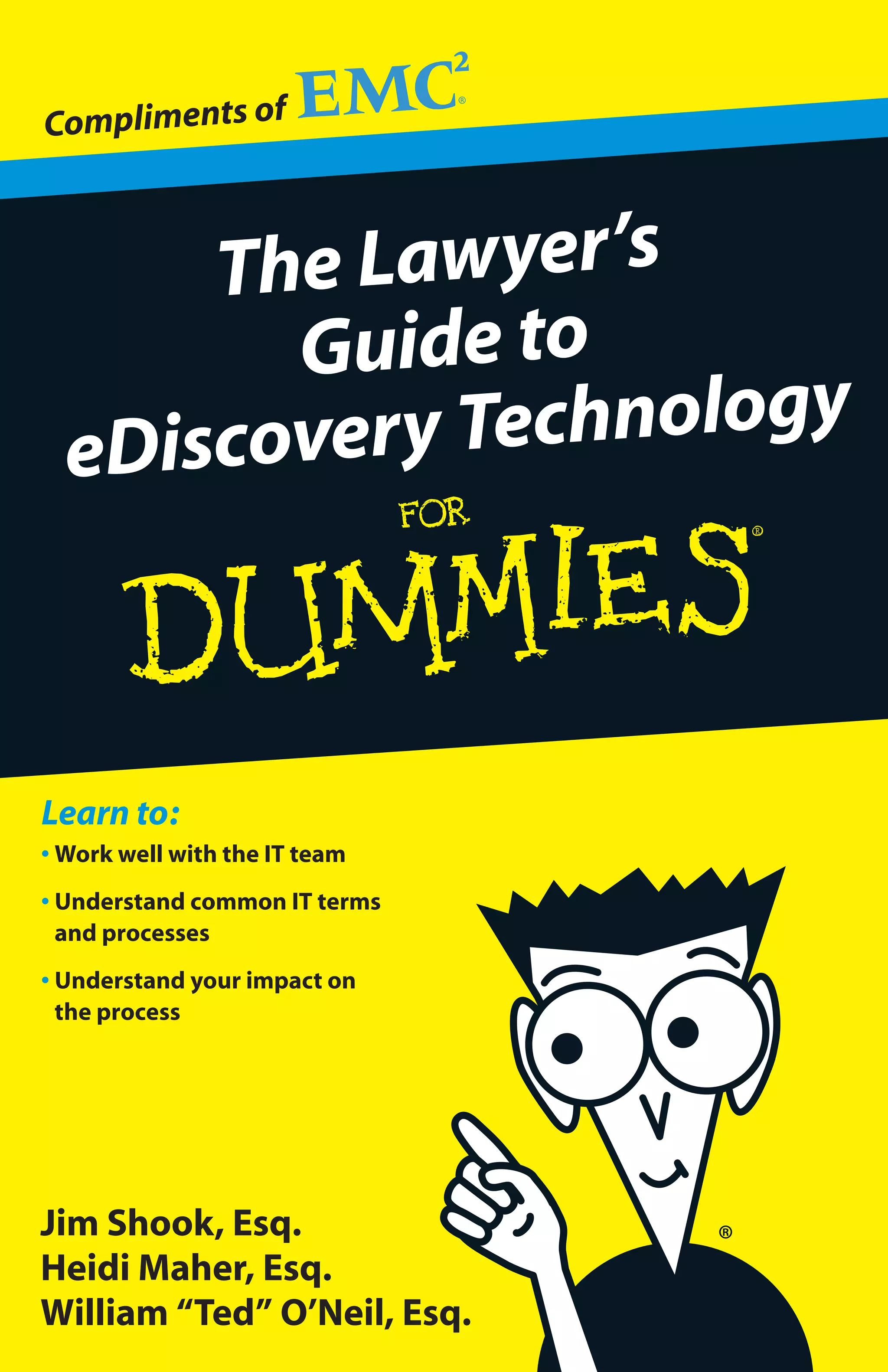 Compliments of



      The Lawyer’s
        Guide to
  eDiscovery Technology



Learn to:
• Work well with the IT team
• Understand common IT terms
  and processes
• Understand your impact on
  the process




Jim Shook, Esq.
Heidi Maher, Esq.
William “Ted” O’Neil, Esq.
 