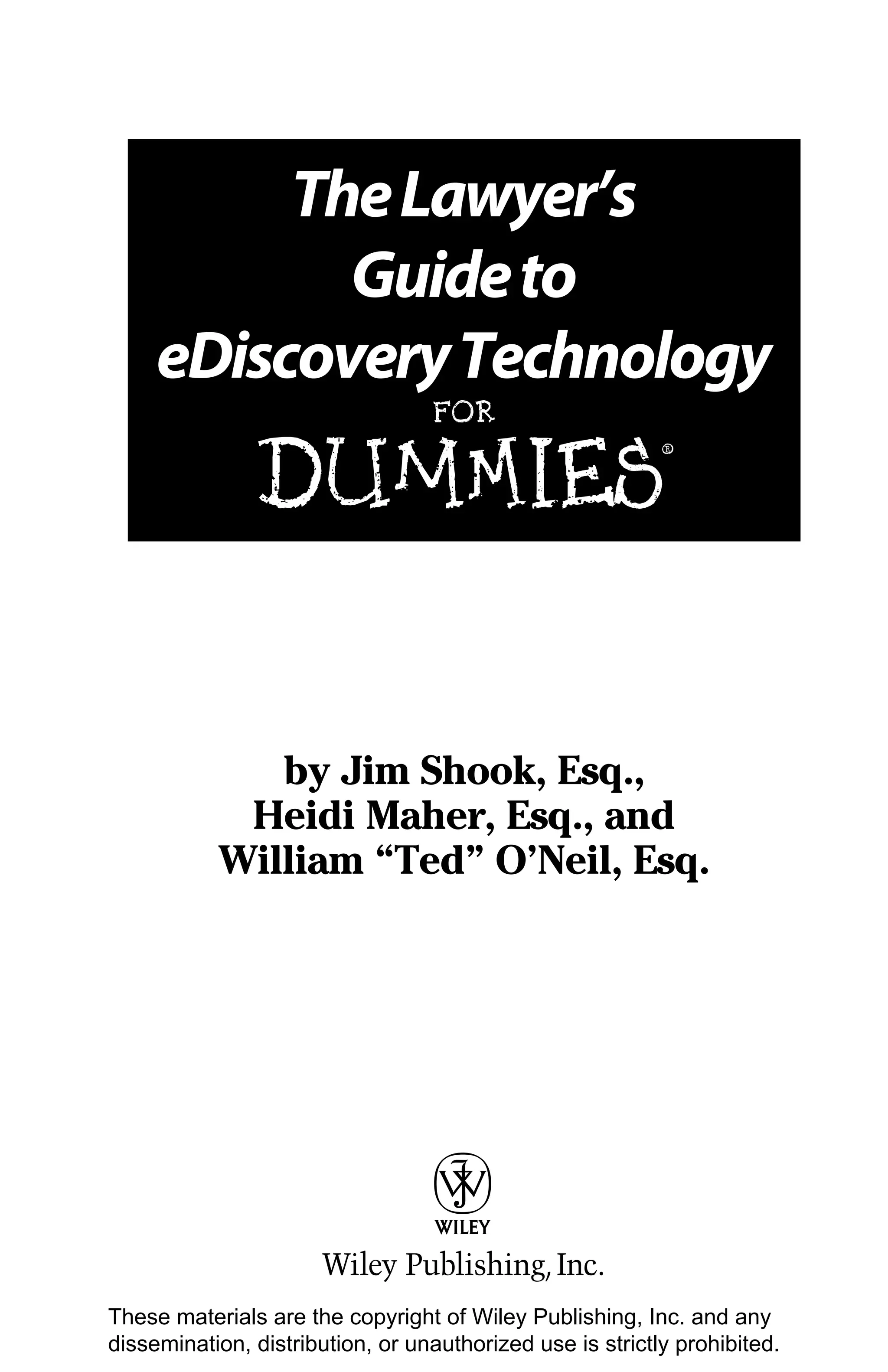 The Lawyer’s
            Guide to
     eDiscovery Technology
                                  FOR


               DUMmIES
                                                           ‰




              by Jim Shook, Esq.,
            Heidi Maher, Esq., and
           William “Ted” O’Neil, Esq.




These materials are the copyright of Wiley Publishing, Inc. and any
dissemination, distribution, or unauthorized use is strictly prohibited.
 