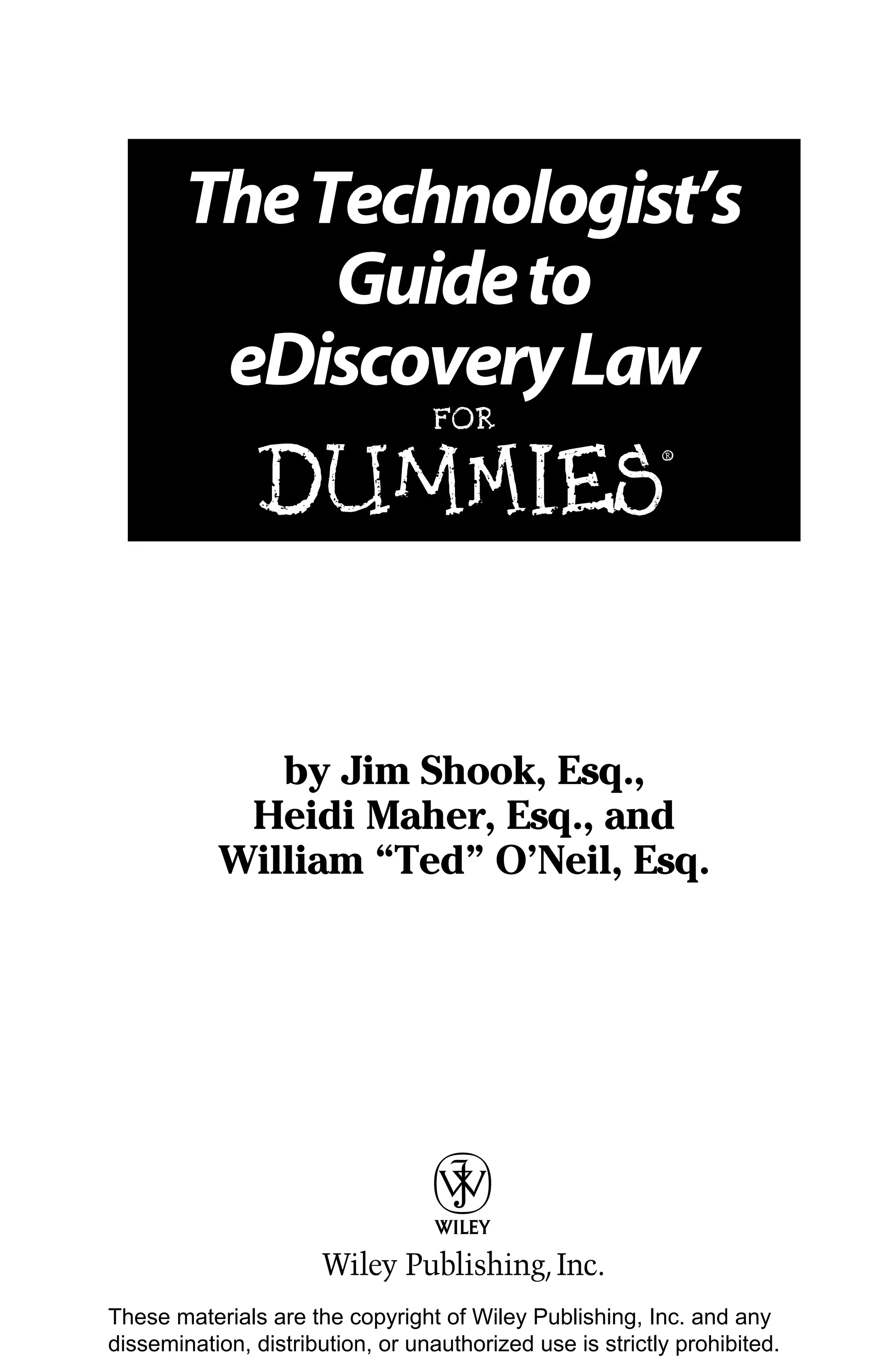 The Technologist’s
             Guide to
         eDiscovery Law
                                  FOR


               DUMmIES
                                                           ‰




              by Jim Shook, Esq.,
            Heidi Maher, Esq., and
           William “Ted” O’Neil, Esq.




These materials are the copyright of Wiley Publishing, Inc. and any
dissemination, distribution, or unauthorized use is strictly prohibited.
 