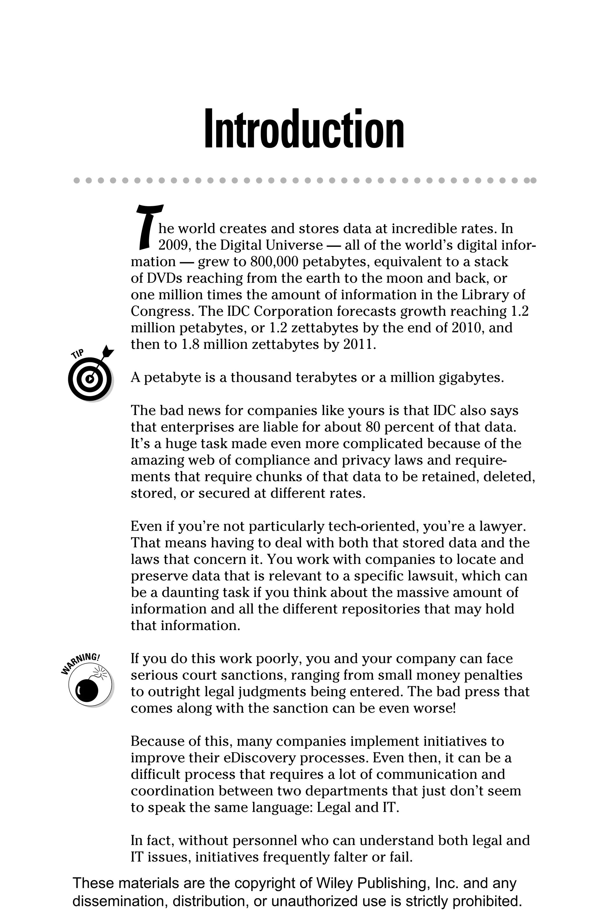 Introduction
         T    he world creates and stores data at incredible rates. In
              2009, the Digital Universe — all of the world’s digital infor-
         mation — grew to 800,000 petabytes, equivalent to a stack
         of DVDs reaching from the earth to the moon and back, or
         one million times the amount of information in the Library of
         Congress. The IDC Corporation forecasts growth reaching 1.2
         million petabytes, or 1.2 zettabytes by the end of 2010, and
         then to 1.8 million zettabytes by 2011.

         A petabyte is a thousand terabytes or a million gigabytes.

         The bad news for companies like yours is that IDC also says
         that enterprises are liable for about 80 percent of that data.
         It’s a huge task made even more complicated because of the
         amazing web of compliance and privacy laws and require-
         ments that require chunks of that data to be retained, deleted,
         stored, or secured at different rates.

         Even if you’re not particularly tech-oriented, you’re a lawyer.
         That means having to deal with both that stored data and the
         laws that concern it. You work with companies to locate and
         preserve data that is relevant to a specific lawsuit, which can
         be a daunting task if you think about the massive amount of
         information and all the different repositories that may hold
         that information.

         If you do this work poorly, you and your company can face
         serious court sanctions, ranging from small money penalties
         to outright legal judgments being entered. The bad press that
         comes along with the sanction can be even worse!

         Because of this, many companies implement initiatives to
         improve their eDiscovery processes. Even then, it can be a
         difficult process that requires a lot of communication and
         coordination between two departments that just don’t seem
         to speak the same language: Legal and IT.

         In fact, without personnel who can understand both legal and
         IT issues, initiatives frequently falter or fail.
These materials are the copyright of Wiley Publishing, Inc. and any
dissemination, distribution, or unauthorized use is strictly prohibited.
 
