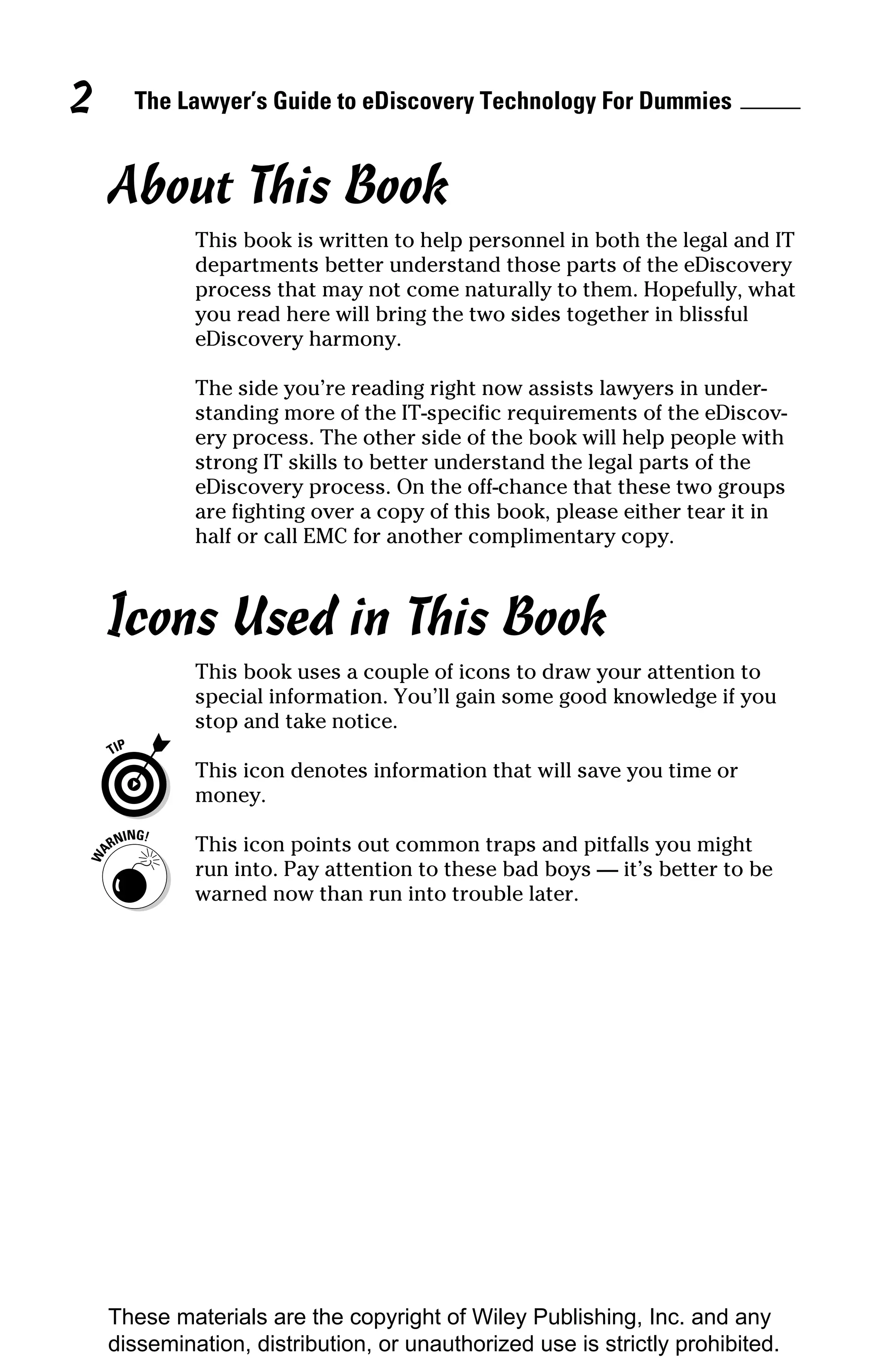 2     The Lawyer’s Guide to eDiscovery Technology For Dummies


    About This Book
             This book is written to help personnel in both the legal and IT
             departments better understand those parts of the eDiscovery
             process that may not come naturally to them. Hopefully, what
             you read here will bring the two sides together in blissful
             eDiscovery harmony.

             The side you’re reading right now assists lawyers in under-
             standing more of the IT-specific requirements of the eDiscov-
             ery process. The other side of the book will help people with
             strong IT skills to better understand the legal parts of the
             eDiscovery process. On the off-chance that these two groups
             are fighting over a copy of this book, please either tear it in
             half or call EMC for another complimentary copy.



    Icons Used in This Book
             This book uses a couple of icons to draw your attention to
             special information. You’ll gain some good knowledge if you
             stop and take notice.

             This icon denotes information that will save you time or
             money.

             This icon points out common traps and pitfalls you might
             run into. Pay attention to these bad boys — it’s better to be
             warned now than run into trouble later.




    These materials are the copyright of Wiley Publishing, Inc. and any
    dissemination, distribution, or unauthorized use is strictly prohibited.
 