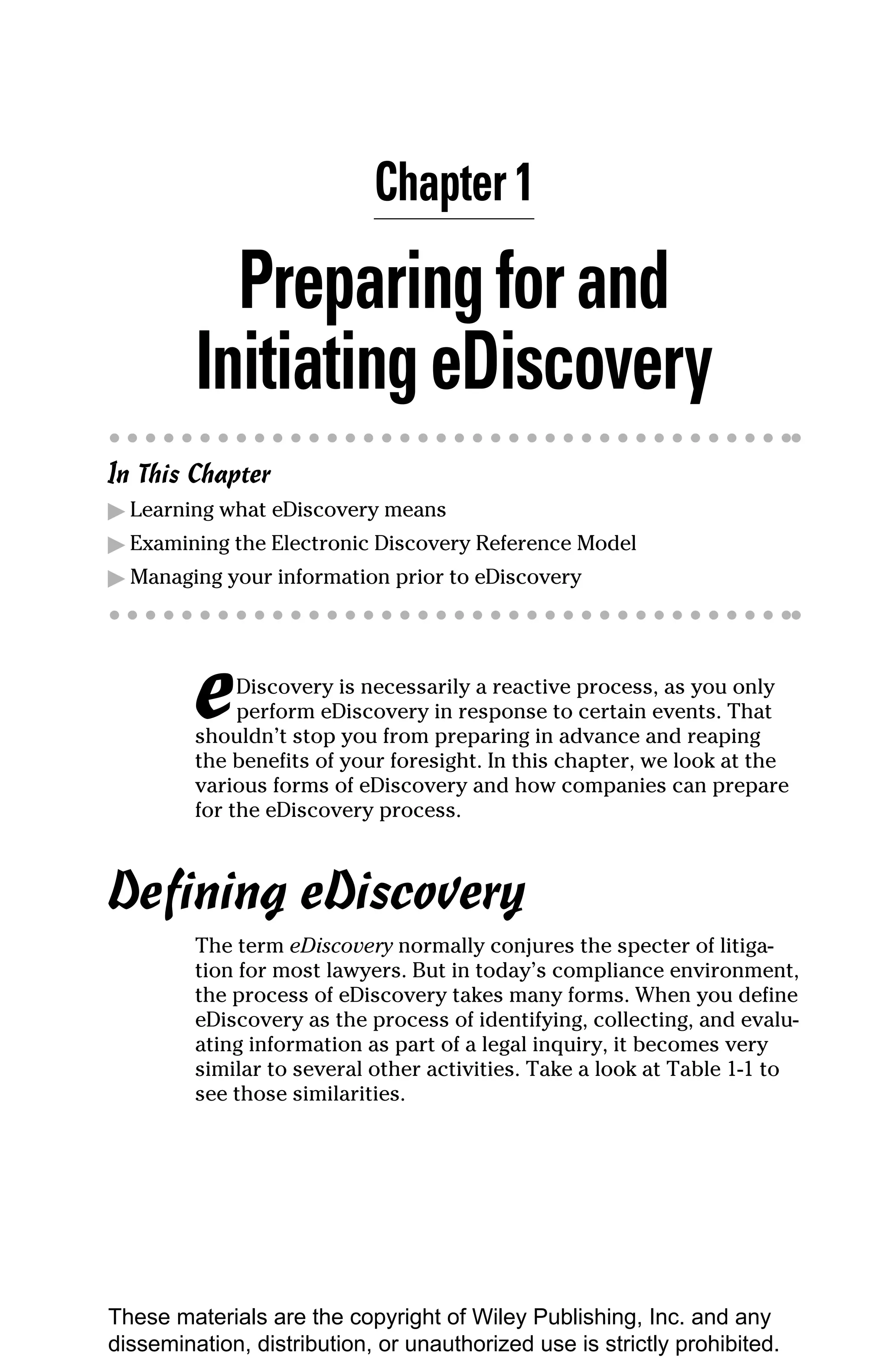 Chapter 1

           Preparing for and
         Initiating eDiscovery
In This Chapter
▶ Learning what eDiscovery means
▶ Examining the Electronic Discovery Reference Model
▶ Managing your information prior to eDiscovery




         e    Discovery is necessarily a reactive process, as you only
              perform eDiscovery in response to certain events. That
         shouldn’t stop you from preparing in advance and reaping
         the benefits of your foresight. In this chapter, we look at the
         various forms of eDiscovery and how companies can prepare
         for the eDiscovery process.



Defining eDiscovery
         The term eDiscovery normally conjures the specter of litiga-
         tion for most lawyers. But in today’s compliance environment,
         the process of eDiscovery takes many forms. When you define
         eDiscovery as the process of identifying, collecting, and evalu-
         ating information as part of a legal inquiry, it becomes very
         similar to several other activities. Take a look at Table 1-1 to
         see those similarities.




These materials are the copyright of Wiley Publishing, Inc. and any
dissemination, distribution, or unauthorized use is strictly prohibited.
 