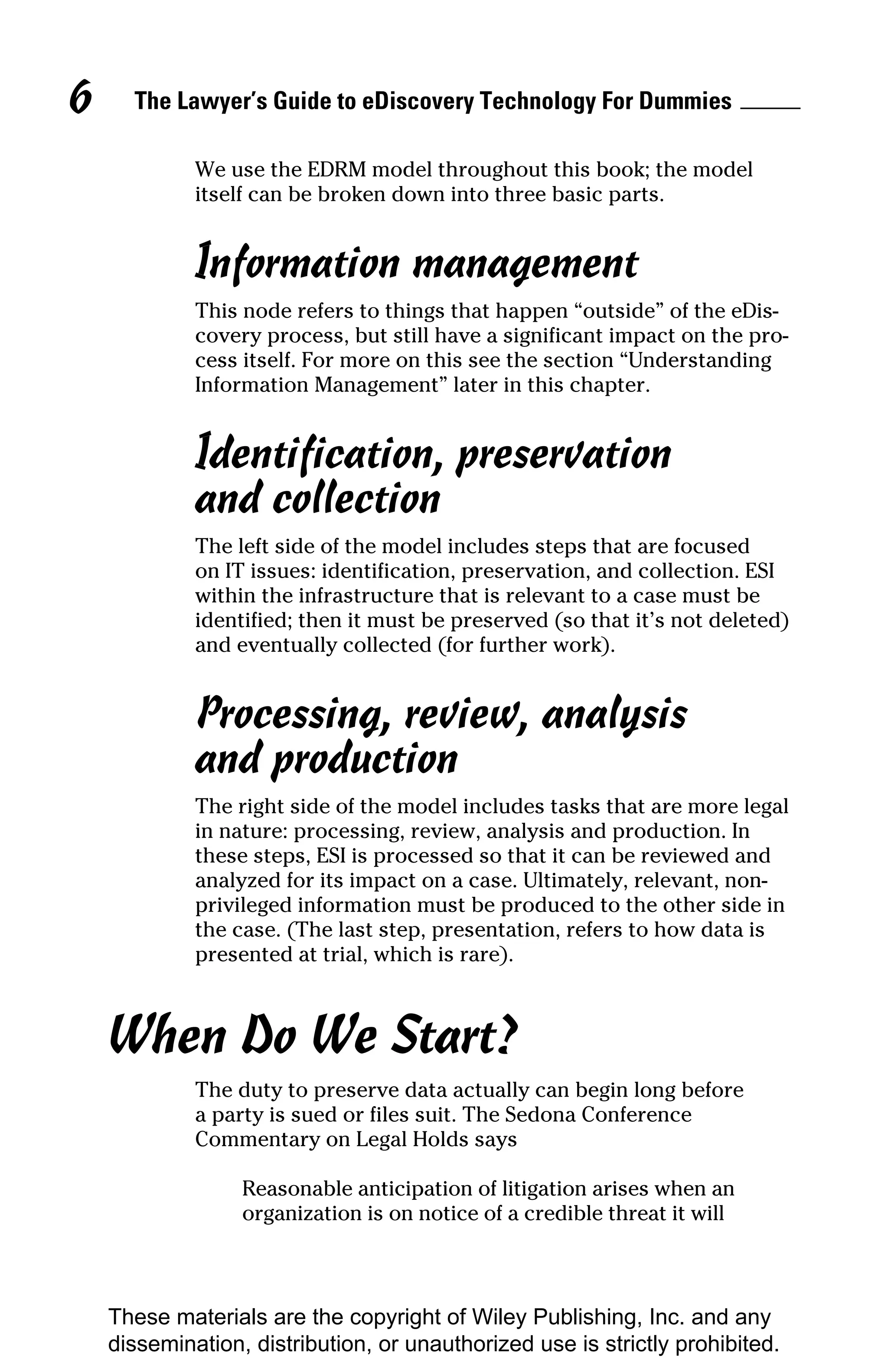 6     The Lawyer’s Guide to eDiscovery Technology For Dummies

             We use the EDRM model throughout this book; the model
             itself can be broken down into three basic parts.


             Information management
             This node refers to things that happen “outside” of the eDis-
             covery process, but still have a significant impact on the pro-
             cess itself. For more on this see the section “Understanding
             Information Management” later in this chapter.


             Identification, preservation
             and collection
             The left side of the model includes steps that are focused
             on IT issues: identification, preservation, and collection. ESI
             within the infrastructure that is relevant to a case must be
             identified; then it must be preserved (so that it’s not deleted)
             and eventually collected (for further work).


             Processing, review, analysis
             and production
             The right side of the model includes tasks that are more legal
             in nature: processing, review, analysis and production. In
             these steps, ESI is processed so that it can be reviewed and
             analyzed for its impact on a case. Ultimately, relevant, non-
             privileged information must be produced to the other side in
             the case. (The last step, presentation, refers to how data is
             presented at trial, which is rare).



    When Do We Start?
             The duty to preserve data actually can begin long before
             a party is sued or files suit. The Sedona Conference
             Commentary on Legal Holds says

                  Reasonable anticipation of litigation arises when an
                  organization is on notice of a credible threat it will



    These materials are the copyright of Wiley Publishing, Inc. and any
    dissemination, distribution, or unauthorized use is strictly prohibited.
 