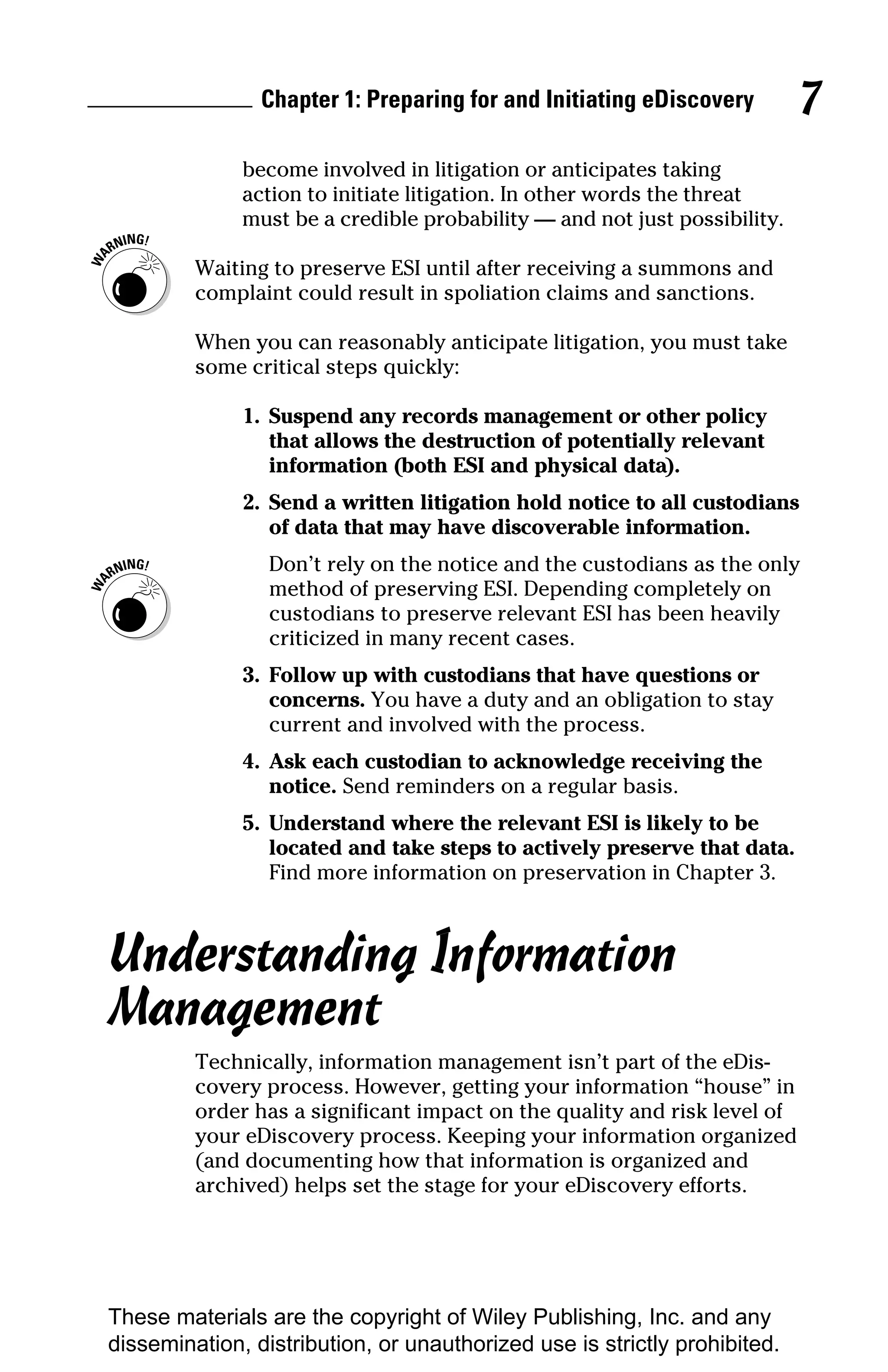 Chapter 1: Preparing for and Initiating eDiscovery         7
              become involved in litigation or anticipates taking
              action to initiate litigation. In other words the threat
              must be a credible probability — and not just possibility.

         Waiting to preserve ESI until after receiving a summons and
         complaint could result in spoliation claims and sanctions.

         When you can reasonably anticipate litigation, you must take
         some critical steps quickly:

              1. Suspend any records management or other policy
                 that allows the destruction of potentially relevant
                 information (both ESI and physical data).
              2. Send a written litigation hold notice to all custodians
                 of data that may have discoverable information.
                 Don’t rely on the notice and the custodians as the only
                 method of preserving ESI. Depending completely on
                 custodians to preserve relevant ESI has been heavily
                 criticized in many recent cases.
              3. Follow up with custodians that have questions or
                 concerns. You have a duty and an obligation to stay
                 current and involved with the process.
              4. Ask each custodian to acknowledge receiving the
                 notice. Send reminders on a regular basis.
              5. Understand where the relevant ESI is likely to be
                 located and take steps to actively preserve that data.
                 Find more information on preservation in Chapter 3.



Understanding Information
Management
         Technically, information management isn’t part of the eDis-
         covery process. However, getting your information “house” in
         order has a significant impact on the quality and risk level of
         your eDiscovery process. Keeping your information organized
         (and documenting how that information is organized and
         archived) helps set the stage for your eDiscovery efforts.




These materials are the copyright of Wiley Publishing, Inc. and any
dissemination, distribution, or unauthorized use is strictly prohibited.
 