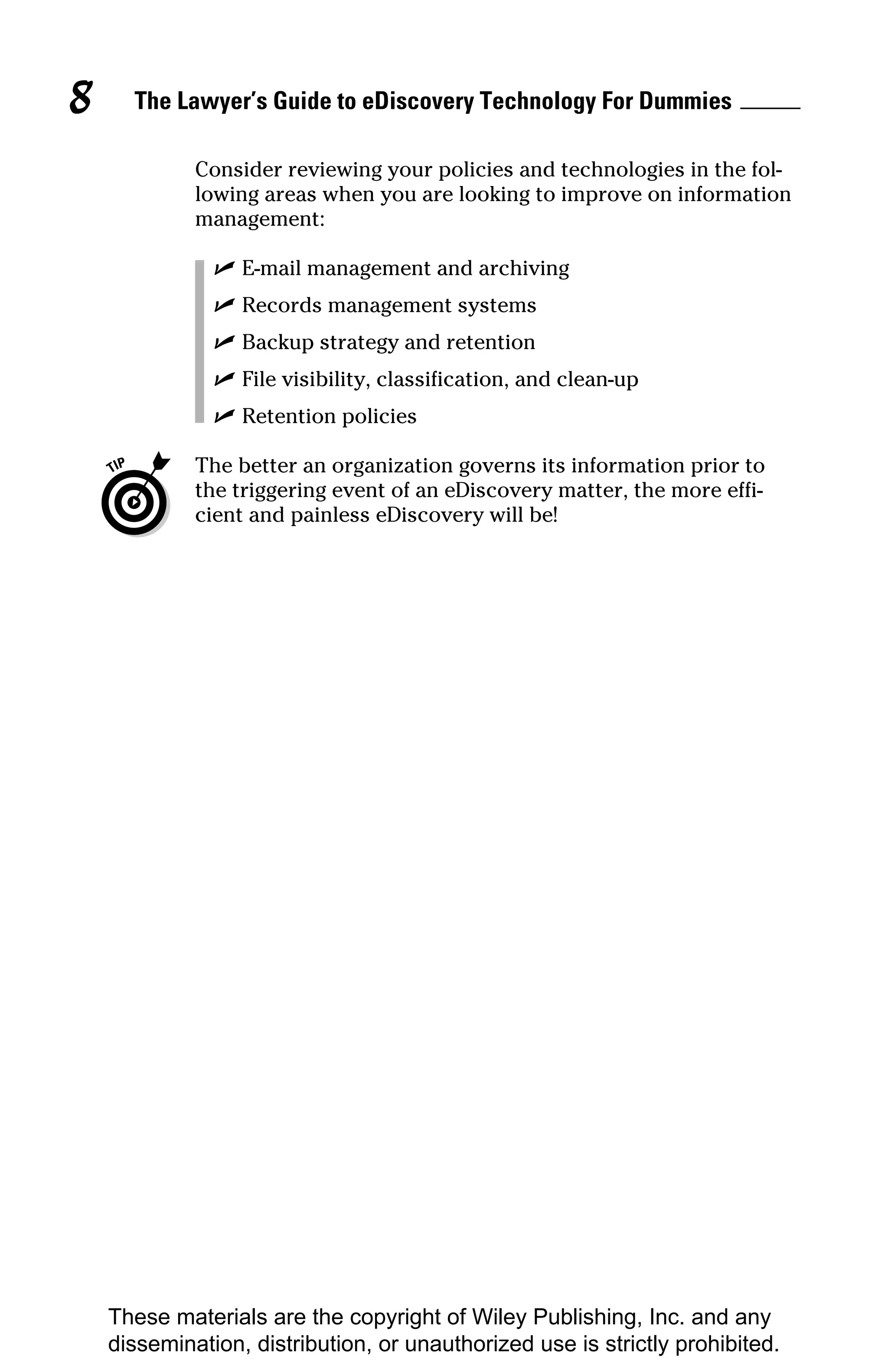 8     The Lawyer’s Guide to eDiscovery Technology For Dummies

             Consider reviewing your policies and technologies in the fol-
             lowing areas when you are looking to improve on information
             management:

               ✓ E-mail management and archiving
               ✓ Records management systems
               ✓ Backup strategy and retention
               ✓ File visibility, classification, and clean-up
               ✓ Retention policies

             The better an organization governs its information prior to
             the triggering event of an eDiscovery matter, the more effi-
             cient and painless eDiscovery will be!




    These materials are the copyright of Wiley Publishing, Inc. and any
    dissemination, distribution, or unauthorized use is strictly prohibited.
 