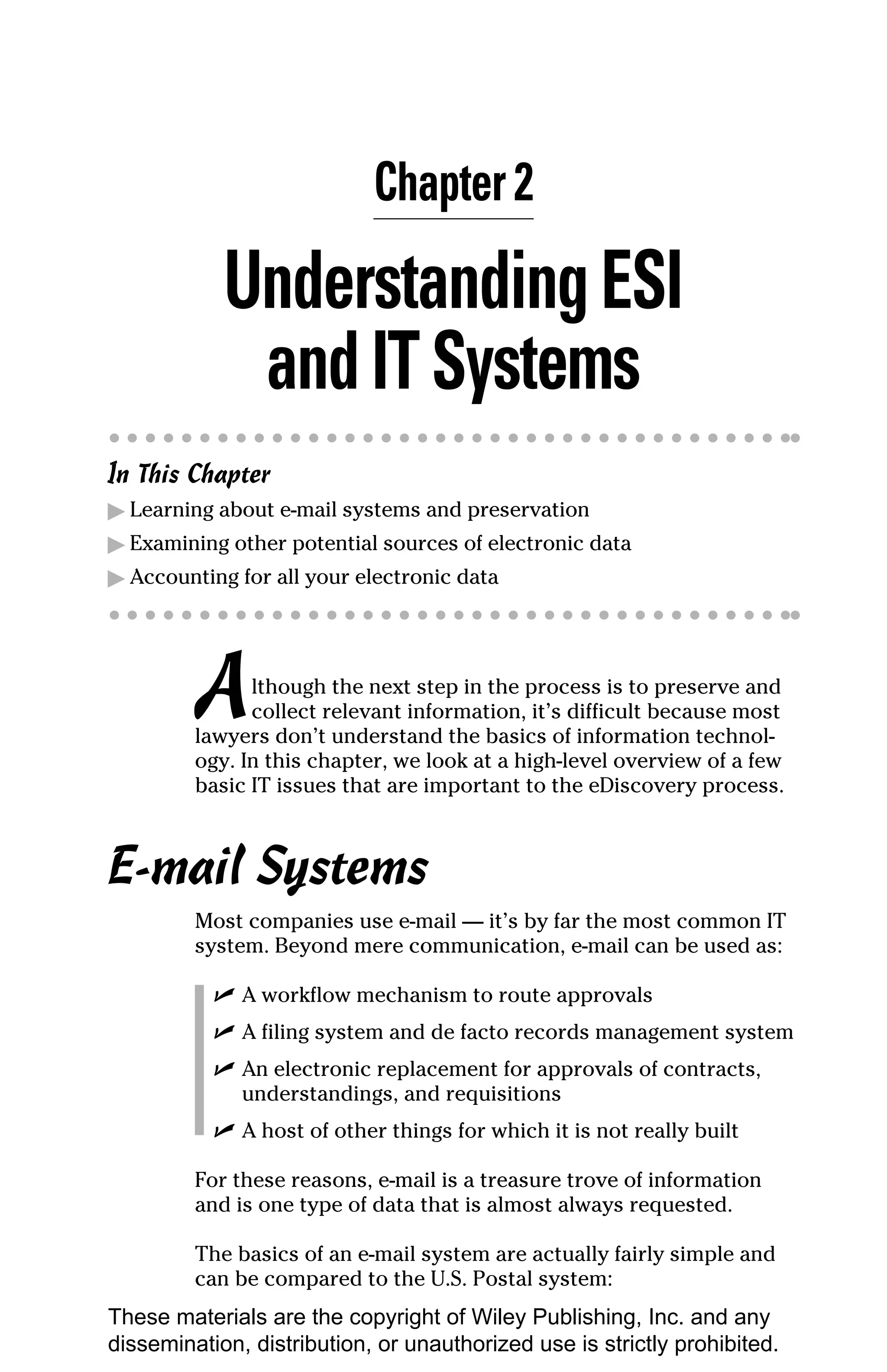 Chapter 2

            Understanding ESI
             and IT Systems
In This Chapter
▶ Learning about e-mail systems and preservation
▶ Examining other potential sources of electronic data
▶ Accounting for all your electronic data




         A     lthough the next step in the process is to preserve and
               collect relevant information, it’s difficult because most
         lawyers don’t understand the basics of information technol-
         ogy. In this chapter, we look at a high-level overview of a few
         basic IT issues that are important to the eDiscovery process.



E-mail Systems
         Most companies use e-mail — it’s by far the most common IT
         system. Beyond mere communication, e-mail can be used as:

           ✓ A workflow mechanism to route approvals
           ✓ A filing system and de facto records management system
           ✓ An electronic replacement for approvals of contracts,
             understandings, and requisitions
           ✓ A host of other things for which it is not really built

         For these reasons, e-mail is a treasure trove of information
         and is one type of data that is almost always requested.

         The basics of an e-mail system are actually fairly simple and
         can be compared to the U.S. Postal system:
These materials are the copyright of Wiley Publishing, Inc. and any
dissemination, distribution, or unauthorized use is strictly prohibited.
 