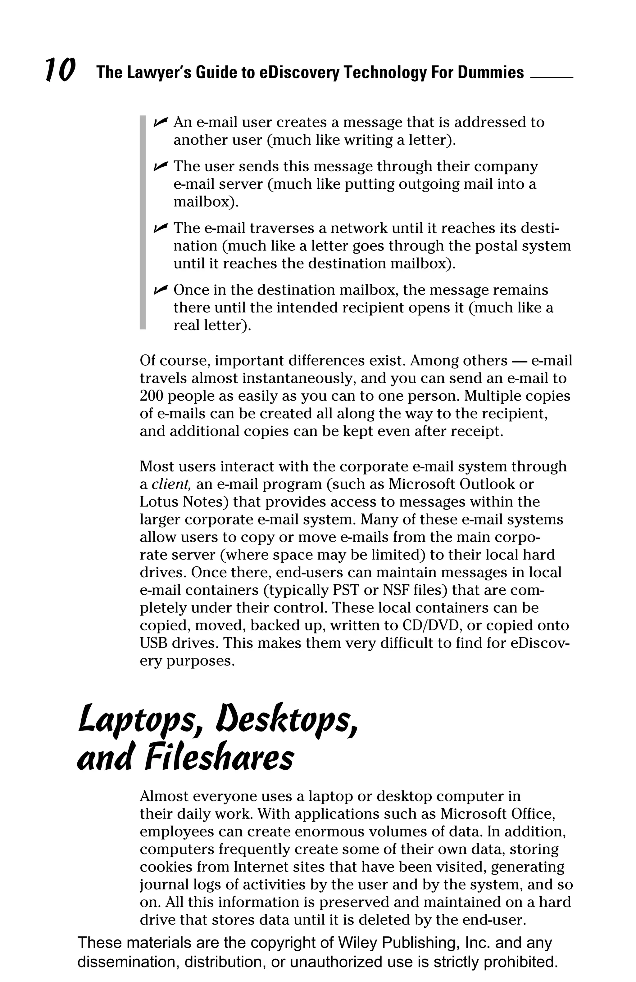 10     The Lawyer’s Guide to eDiscovery Technology For Dummies

                ✓ An e-mail user creates a message that is addressed to
                  another user (much like writing a letter).
                ✓ The user sends this message through their company
                  e-mail server (much like putting outgoing mail into a
                  mailbox).
                ✓ The e-mail traverses a network until it reaches its desti-
                  nation (much like a letter goes through the postal system
                  until it reaches the destination mailbox).
                ✓ Once in the destination mailbox, the message remains
                  there until the intended recipient opens it (much like a
                  real letter).

              Of course, important differences exist. Among others — e-mail
              travels almost instantaneously, and you can send an e-mail to
              200 people as easily as you can to one person. Multiple copies
              of e-mails can be created all along the way to the recipient,
              and additional copies can be kept even after receipt.

              Most users interact with the corporate e-mail system through
              a client, an e-mail program (such as Microsoft Outlook or
              Lotus Notes) that provides access to messages within the
              larger corporate e-mail system. Many of these e-mail systems
              allow users to copy or move e-mails from the main corpo-
              rate server (where space may be limited) to their local hard
              drives. Once there, end-users can maintain messages in local
              e-mail containers (typically PST or NSF files) that are com-
              pletely under their control. These local containers can be
              copied, moved, backed up, written to CD/DVD, or copied onto
              USB drives. This makes them very difficult to find for eDiscov-
              ery purposes.



     Laptops, Desktops,
     and Fileshares
              Almost everyone uses a laptop or desktop computer in
              their daily work. With applications such as Microsoft Office,
              employees can create enormous volumes of data. In addition,
              computers frequently create some of their own data, storing
              cookies from Internet sites that have been visited, generating
              journal logs of activities by the user and by the system, and so
              on. All this information is preserved and maintained on a hard
              drive that stores data until it is deleted by the end-user.
     These materials are the copyright of Wiley Publishing, Inc. and any
     dissemination, distribution, or unauthorized use is strictly prohibited.
 