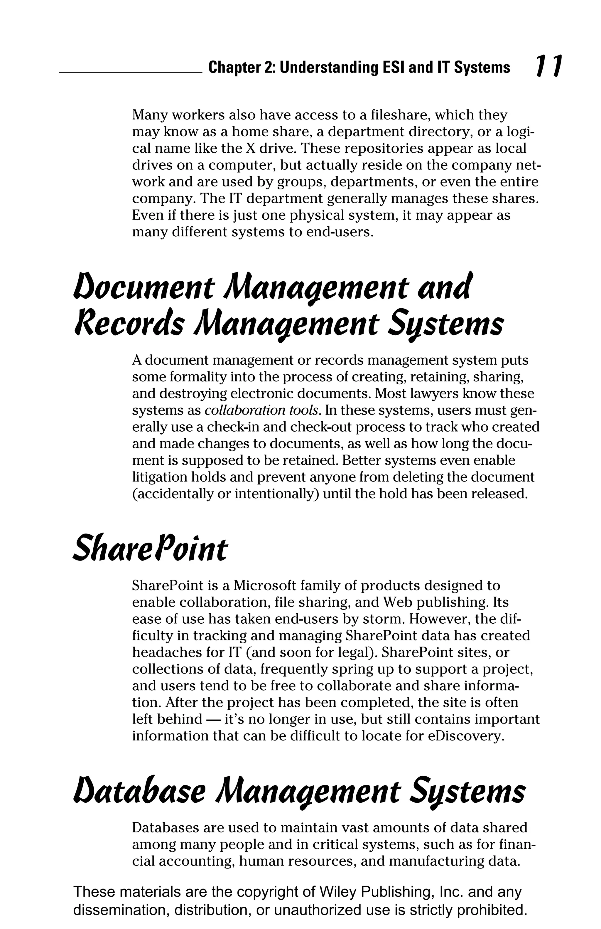 Chapter 2: Understanding ESI and IT Systems           11
         Many workers also have access to a fileshare, which they
         may know as a home share, a department directory, or a logi-
         cal name like the X drive. These repositories appear as local
         drives on a computer, but actually reside on the company net-
         work and are used by groups, departments, or even the entire
         company. The IT department generally manages these shares.
         Even if there is just one physical system, it may appear as
         many different systems to end-users.



Document Management and
Records Management Systems
         A document management or records management system puts
         some formality into the process of creating, retaining, sharing,
         and destroying electronic documents. Most lawyers know these
         systems as collaboration tools. In these systems, users must gen-
         erally use a check-in and check-out process to track who created
         and made changes to documents, as well as how long the docu-
         ment is supposed to be retained. Better systems even enable
         litigation holds and prevent anyone from deleting the document
         (accidentally or intentionally) until the hold has been released.



SharePoint
         SharePoint is a Microsoft family of products designed to
         enable collaboration, file sharing, and Web publishing. Its
         ease of use has taken end-users by storm. However, the dif-
         ficulty in tracking and managing SharePoint data has created
         headaches for IT (and soon for legal). SharePoint sites, or
         collections of data, frequently spring up to support a project,
         and users tend to be free to collaborate and share informa-
         tion. After the project has been completed, the site is often
         left behind — it’s no longer in use, but still contains important
         information that can be difficult to locate for eDiscovery.



Database Management Systems
         Databases are used to maintain vast amounts of data shared
         among many people and in critical systems, such as for finan-
         cial accounting, human resources, and manufacturing data.

These materials are the copyright of Wiley Publishing, Inc. and any
dissemination, distribution, or unauthorized use is strictly prohibited.
 